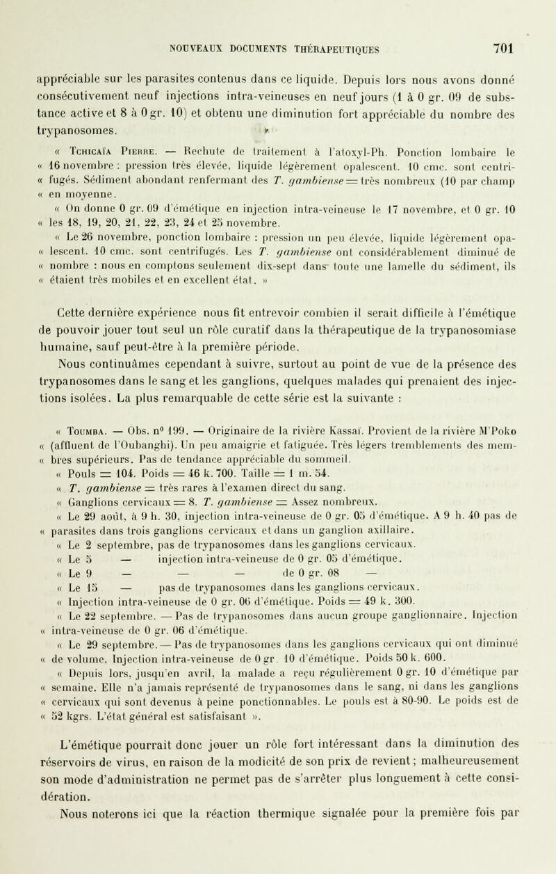 appréciable sur les parasites contenus dans ce liquide. Depuis lors nous avons donné consécutivement neuf injections intra-veineuses en neuf jours (1 à 0 gr. 09 de subs- tance active et 8 à Ogr. 10) et obtenu une diminution fort appréciable du nombre des trj'panosomes. •*♦»'■ « TcHiCAïA Pierre. — Rechute de traileineni à l'atoxyl-Ph. Ponction lombaire le (1 16 novembre: pression très élevée, liquide légèrement opalescent. 10 cnic. sont cenlri- « fugés. Sédiment abondant renfermant des T. f/ambiense =:\rès nombreux (10 par cbamp « en moyenne. « On donne 0 gr. 09 d'émétique en injection inlra-vcineuse le 17 novembre, et 0 gr. 10 « les 18, 19, 20, 21. 22. 2:5, 24 et if, novembre. i( Le 26 novembre, ponction lombaire : pression un ijcu élevée, liquide légcrcmenl opa- « lescent. 10 cmc. sont centrifugés. Les T. ffambiense ont considérablement diminué de « nombre : nous en comptons seulement dix-sept dans' toute une lamelle du sédiment, ils « étaient très mobiles et en excellent élat. n Cette dernière expérience nous fit entrevoir combien il serait difficile à l'émétique de pouvoir jouer tout seul un rùle curatif dans la thérapeutique de la trypanosoniiase humaine, sauf peut-être à la première période. Nous continuâmes cependant h suivre, surtout au point de vue de la présence des trypanosomes dans le sang et les ganglions, quelques malades qui prenaient des injec- tions isolées. La plus remarquable de cette série est la suivante : « TouMBA. — Obs. n 199. — Originaire de la rivière Kassai. Provient de la rivière M'Poko « (aftluent de lOubanghi). Un peu amaigrie et fatiguée. Très légers tremblements des mem- « bres supérieurs. Pas de tenilance appréciable du sommeil. Cl Pouls = 104. Poids = 46 k. 700. Taille = 1 m. 34. (I T. fjambiense = 1res rares à l'examen direct du sang. (c Ganglions cervicaux = 8. T. gambiense nz Assez nombreux. « Le 29 août, à 9 h. 30, injection intra-veineusc de 0 gr. 05 d'émétique. .V 9 h. -iO pas de « parasites dans trois ganglions cervicaux et dans un ganglion axillaire. « Le 2 septembre, pas de trypanosomes dans les ganglions cervicaux. « Le 3 — injection inlra-veineuse de 0 gr. 03 d'émétique. « Le 9 — — — de 0 gr. 08 — 11 Le 13 — pas de trypanosomes dans les ganglions cervicaux. « Injection intra-veineuse de 0 gr. 00 d'émétique. Poids = 49 k. 300. <( Le 22 septembre. —Pas de trypanosomes dans aucun groupe ganglionnaire. Injertion (I intra-veineuse do 0 gr. 06 d'émétique. » Le 29 septembre. — Pas de trypanosomes dans les ganglions cervicaux qui ont diminué « de volume. Injection intra-veineuse de 0 gr 10 d'émétique. Poids 50 k. 600. c( Depuis lors, jusqu'en avril, la malade a reçu régulièrement 0 gr. 10 d'émétique par n semaine. Elle n'a jamais représenté de trypanosomes dans le sang, ni dans les ganglions Il cervicaux qui sont devenus à peine ponctionnables. Le pouls est à 80-90. Le poids est de « 32 kgrs. L'état général est satisfaisant ». L'émétique pourrait donc jouer un rùle fort intéressant dans la diminution des réservoirs de virus, en raison de la modicité de son prix de revient; malheureusement son mode d'administration ne permet pas de s'arrêter plus longuement à cette consi- dération. Nous noterons ici que la réaction thermique signalée pour la première fois par