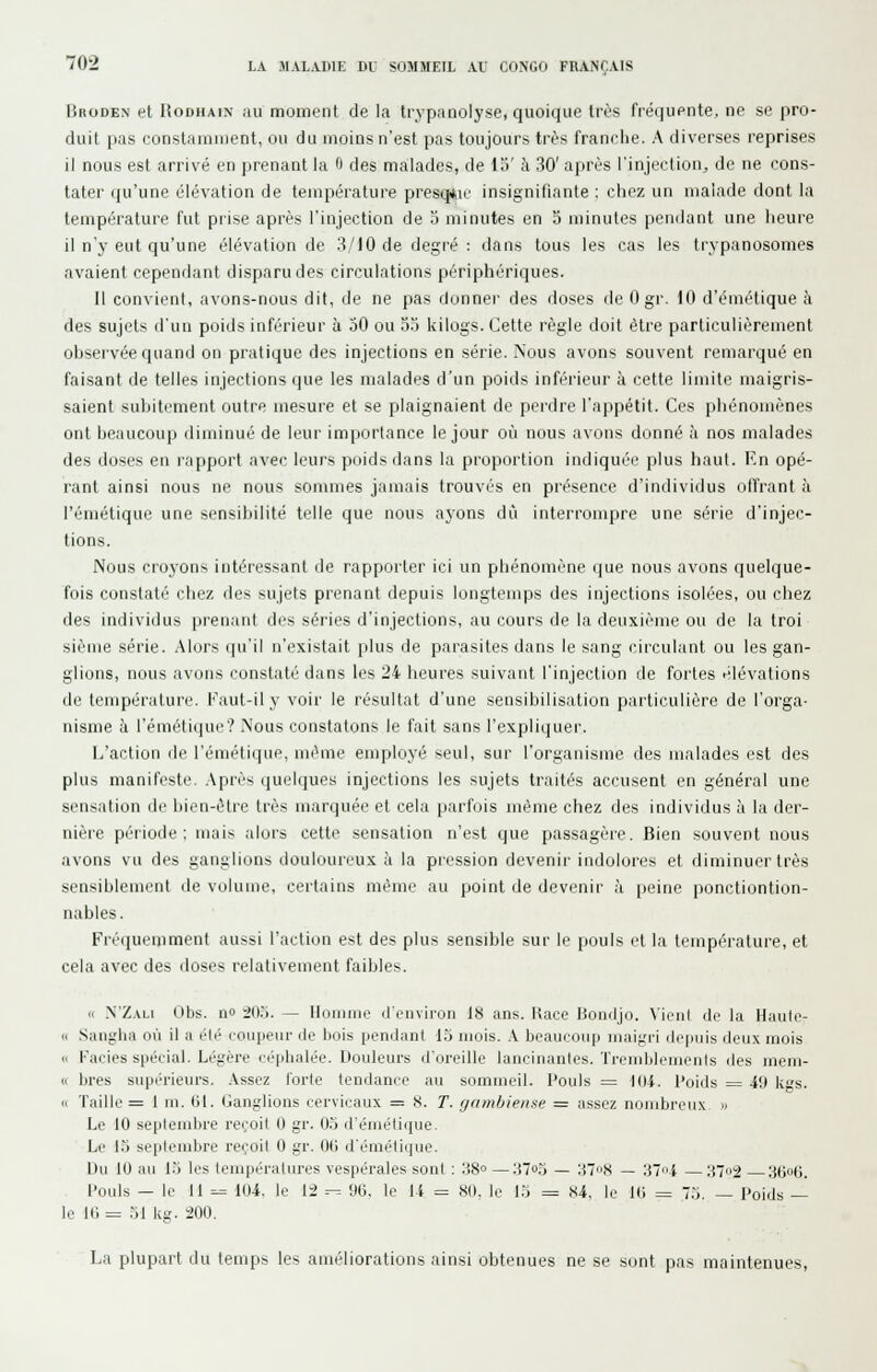 BnoDBN et UoDHAiN au moment de la trypanolyse, quoique très fréquente, ne se pro- duit pas constamment, ou du moins n'est pas toujours très franche. A diverses reprises il nous est arrivé en prenant la 6 des malades, de 15' à 30' après l'injection, de ne cons- tater (ju'une élévation de température presq*ii' insignifiante : chez un malade dont la température fut prise après l'injection de o minutes en 5 minutes pendant une heure il n'y eut qu'une élévation de 3/10 de degré : dans tous les cas les trypanosomes avaient cependant disparu des circulations périphériques. 11 convient, avons-nous dit, de ne pas donner des doses de 0 gr. 10 d'émétique à des sujets d'un poids inférieur à 50 ou 53 kilogs. Cette règle doit être particulièrement observée quand on pratique des injections en série. Nous avons souvent remarqué en faisant de telles injections que les malades d'un poids inférieur à cette limite maigris- saient suintement outre mesure et se plaignaient de perdre l'appétit. Ces phénomènes ont beaucoup diminué de leur importance le jour où nous avons donné à nos malades des doses en rapport avec leurs poids dans la proportion indiquée plus haut. En opé- rant ainsi nous ne nous sommes jamais trouvés en présence d'individus oITrant à l'émétique une sensibilité telle que nous ayons dû interrompre une série d'injec- tions. Nous croyons intéressant de rapporter ici un phénomène que nous avons quelque- fois constaté chez des sujets prenant depuis longtemps des injections isolées, ou chez des individus prenant des séries d'injections, au cours de la deuxième ou de la troi sième série. Alors qu'il n'existait plus de parasites dans le sang circulant ou les gan- glions, nous avons constaté dans les 24 lieures suivant l'injection de fortes élévations de température. Kaut-il y voir le résultat d'une sensibilisation particulière de l'orga- nisme à l'émétique? Nous constatons le fait sans l'expliquer. L'action de l'émétique, même employé seul, sur l'organisme des malades est des plus manifeste. Api'ès quelques injections les sujets traités accusent en général une sensation de liien-èti'c très marquée et cela parfois même chez des individus à la der- nière péi'iode : mais alors cette sensation n'est que passagère. Bien souvent nous avons vu des ganglions douloureux à la pression devenir indolores et diminuer très sensiblement de volume, certains même au point de devenir à peine ponctiontion- nables. Fréquemment aussi l'action est des plus sensible sur le pouls et la température, et cela avec des doses relativement faibles. « N'Z.VLi Obs. no 203. — Homme d'environ 18 ans. Race Boncljo. Vient de la Haute- « Sangha où il a été coupeur de bois pendant IS mois. X beaucoup maigri depuis deux mois <i Faciès spécial. Légère céphalée. Douleurs d'oreille lancinantes. Trcndjiemenis des mem- « bres supérieurs. Assez forte tendance au sommeil. Inouïs = lOi. Poids = 49 kgs. « Taille = 1 m. (Jl. Ganglions cervicaux = .S. T. f/am/jieiise — assez nombreux » Le 10 septembre reçoit 0 gr. 0.5 d'émétique. Le 15 septembre reçoit 0 gr. 00 d'émétique. Du 10 au 1.5 les températures vespérales sont ; 38° —37o3 — :i''>H — 'M<<i —372 36o0. l'ouls — le 11 =.= 104. le 12 ^ 96, le 14 = 80, le l.j = 84, le 10 = 7.5. — Poids — le 10 = 51 kg. 200. La plupart du temps les améliorations ainsi obtenues ne se sont pas maintenues,