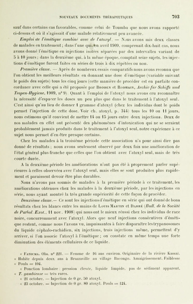 sauf dans certains cas favorables, comme celui de Toumba que nous avons rapporté ci-dessus et où il s'agissait d'une malade relativement peu avancée. Emiiloi de l'émétique combini' avec de Fatoxyl. — Nous avons mis deux classes de malades en traitement ; dans l'une (jui,*?n avril 1909, comprenait dix-huit cas, nous avons donné l'émétique en injections isolées séparées par des intervalles variant de 5 à 10 jours ; dans la deuxième qui, à la même époque, comptait seize sujets, les injec- tions d'émétique furent faites en séries de trois à dix répétées ou non. Première classe. — Après de nombreux essais comparatifs nous avons reconnu que l'on obtient les meilleurs résultats en donnant une dose d'émétique (variable suivant le poids des sujets) tous les cinq jours (cette manière de procéder est en parfaite con- cordance avec celle qui a été proposée par Iîhodun et Rodhaix, Archiv fiir Schiffs und Tropen-Hyyiene, 1909, n 9) Quanta l'emploi de l'atoxyl nous avons cru reconnaître la nécessité d'espa'^.er les doses un peu plus que dans le traitement à l'atoxyl seul. C'est ainsi qu'au lieu de donner 1 gramme d'atoxyl (chez les individus dont le poids permet l'injection de cette dose. Voir ch. atoxyl, p. 344) tous les 10 ou 11 jours, nous estimons qu'il convient de mettre 14 ou 15 jours entre deux injections. Deux de nos malades en effet ont présenté des phénomènes d'intoxication qui ne se seraient probablement jamais produits dans le traitement à l'atoxyl seul, notre expérience à ce sujet nous permet d'en être presque certains. Chez les malades à la troisième période cette association n'a pour ainsi dire pas donné de résultats ; nous avons seulement observé par deux fois une amélioration de l'état général plus franche que celles que l'on obtient avec l'atoxyl seul, mais de très courte durée. A la deuxième période les améliorations n'ont pas été à proprement parlei' supé- rieures à celles observées avec l'atoxyl seul, mais elles se sont produites plus rapide- ment et paraissent devoir être plus durables. Nous n'avons pas soumis de malades à la première période à ce traitement, les améliorations obtenues chez les malades à la deuxième période, [lar les injections en série, nous ayant montré la très grande supériorité de cette façon de procéder. Deuxième classe.— Ce sont les injectionsd'émétique en série qui ont donné de bons résultats chez les blancs entre les mains de Louis Mahtin et DAnRÉ [Bull, de la Société de Pathol. Exol., 11 nov. 1908) qui nousont le mieux réussi chez les individus de race noire, concurremment avec l'atoxyl. .Mors que neuf injections consécutives d'éméti- que restent, comme nous l'avons vu, impuissantes à faire disparaître lestrypanosomes du liquide céphalo-rachidien, six injections, trois injections même, permettent d'y arriver, si l'on associe l'atoxyl à l'émétique ; on constate en même temps une fijrfe diminution des éléments cellulaires de ce liquide. (c K.vTouMA. Obs. n 2il. — Femme de 10 ans environ. Originaire de la rivière Kassaï. « Habile depuis deux ans à Brazzaville au village Bacongo. .Vniaigrissemcnt. Faiblesse „ Pouls = llli. Cl Ponction lombaire : pression élevée. li(iuide limpide, pas de séilinjeut apparent. « T. gambiense = très rares. <( -21 octobre. — Injection de 0 gr. 50 atoxvl. « 23 octobre. — Injection de 0 gr. 80 atoxyl. Poids = lii.