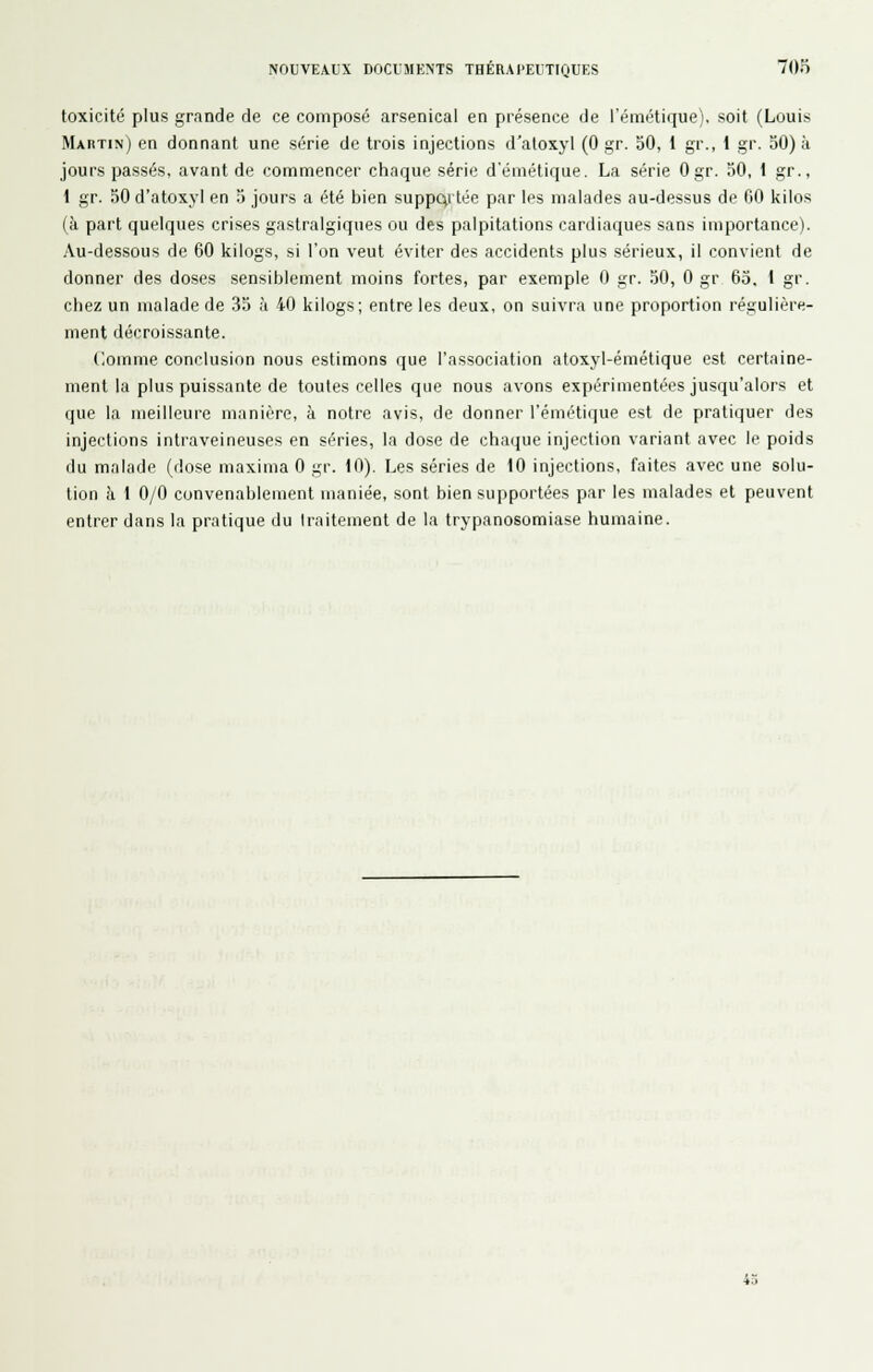 toxicité plus grande de ce composé arsenical en présence de l'émétique), soit (Louis Maptin) en donnant une série de trois injections d'aloxyl (0 gr. 30, 1 gr., 1 gr. 30) k jours passés, avant de commencer chaque série d'émétique. La série Ogr. 30, 1 gr., 1 gr. 50 d'atoxyl en 3 jours a été bien supportée par les malades au-dessus de GO kilos (à part quelques crises gastralgiques ou des palpitations cardiaques sans importance). Au-dessous de 60 kilogs, si l'on veut éviter des accidents plus sérieux, il convient de donner des doses sensiblement moins fortes, par exemple 0 gr. 50, 0 gr 63, 1 gr. chez un malade de 35 à 40 kilogs; entre les deux, on suivra une proportion régulière- ment décroissante. Comme conclusion nous estimons que l'association atoxyl-émétique est certaine- ment la plus puissante de toutes celles que nous avons expérimentées jusqu'alors et que la meilleure manière, à notre avis, de donner l'émétique est de pratiquer des injections intraveineuses en séries, la dose de chaque injection variant avec le poids du malade (dose maxima 0 gr. 10). Les séries de 10 injections, faites avec une solu- tion à 1 0/0 convenablement maniée, sont bien supportées par les malades et peuvent entrer dans la pratique du traitement de la trypanosomiase humaine. 43