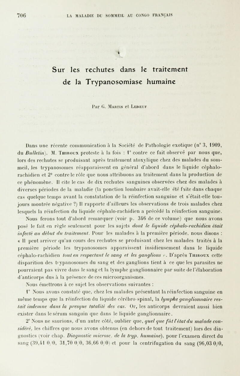 Sur les rechutes dans le traitement de la Trypanosomiase humaine l'ar Cl. Martin et Lebœuf Dans une réfpnte communication à la Société de Pathologie exotique (n 3, 1909, du BiillelUi], M. Tuinoux proteste à la fois : 1° contre ce fait observé par nous que, lors des rechutes se produisant après traitement atoxylique chez des malades du som- meil, les trypanosomes réapparaissent en général d'abord dans le liquide céphalo- rachidien et 2 contre le rùle que nous attribuons au traitement dans la production de ce phénomène. Il cite le cas de dix rechutes sanguines observées chez des malades à diverses périodes de la maladie (la ponction lombaire avait-elle été faite dans chaque cas quelque temps avant la constatation de la réinfection sanguine et s'était-elle tou- jours montrée négative ?) Il rayipoite d'ailleurs les observations de trois malades chez lesquels la réinfection du liquide céphalo-rachidien a précédé la réinfection sanguine. Nous ferons tout d'abord remarquer (voir p. 346 de ce volume) que nous avons posé le fait en règle seulement pour les sujets dont le liquide céphalo-rachidien était infecté an début du traitement. Pour les malades à la première période, nous disons : « Il peut arriver qu'au cours des rechutes se produisant chez les malades traités à la première période les trypanosomes apparaissent insidieusement dans le liquide céphalo-rachidien tout en respectant le sang et les ganglions •■. D'après Thiboux cette disparition des trypanosomes du sang et des ganglions tient à ce que les parasites ne pourraient pas vivre dans le sang et la lymphe ganglionnaire par suite de l'élaboration d'anticorps dus à la présence de ces raicroorganismes. Nous émettrons à ce sujet les observations suivantes : r Nous avons constaté que, chez les malades présentant la réinfection sanguine en même temps que la réinfection du liquide cérébro-spinal, la lymphe ganglionnaire res- tait indemne dans la presque totalité des cas. Or, les anticorps devraient aussi bien exister dans le sérum sanguin que dans le liquide ganglionnaire. 2° Nous ne saurions, d'un autre côté, oublier que, qtiel que fût l'état du malade con- sidéré, les chilfres que nous avons obtenus (en dehors de tout traitement) lors des dia- gnostics (voir chap. Diagnostic microsc. de la tnjp. humaine), pour l'examen direct du sang (39,41 0 0, 31,70 0/0, 36,66 0/0) et pour la centrifugation du sang (96,03 0/0,
