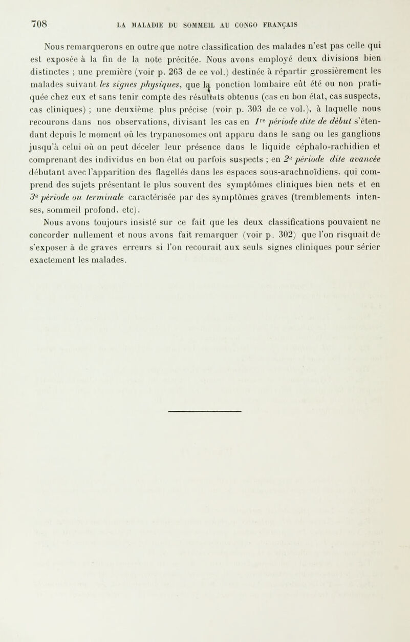 Nous remarquerons en outre que notre classification des malades n'est pas celle qui est exposée à la fin de la note précitée. Nous avons employé deux divisions bien distinctes ; une première (voir p. 263 de ce vol.) destinée à répartir grossièrement les malades suivant /es siz/nes ji/iysiqiies, que la ponction lombaire eût été ou non prati- quée chez eux et sans tenir compte des résultats obtenus (cas en bon état, cas suspects, cas cliniques) ; une deuxième plus précise (voir p. .30.3 de ce vol.), à laquelle nous recourons dans nos observations, divisant les cas en y^e période dite de début s'éten- dant depuis le moment où les trypanosomes ont apparu dans le sang ou les ganglions jusqu'à celui où on peut déceler leur présence dans le liquide céphalo-rachidien et comprenant des individus en bon état ou parfois suspects ; en 2' période dite avancée débutant avec l'apparition des flagellés ilans les espaces sous-arachnoïdiens, qui com- prend des sujets présentant le plus souvent des symptômes cliniques bien nets et en '.i^ période ou terminale caractérisée par des symptômes graves (tremblements inten- ses, sommeil profond, etc). Nous avons toujours insisté sur ce fait que les deux classifications pouvaient ne concorder nullement et nous avons fait remarquer (voir p. 302) que l'on risquait de s'exposer à de graves erreurs si l'on recourait aux seuls signes cliniques pour sérier exactement les malades.