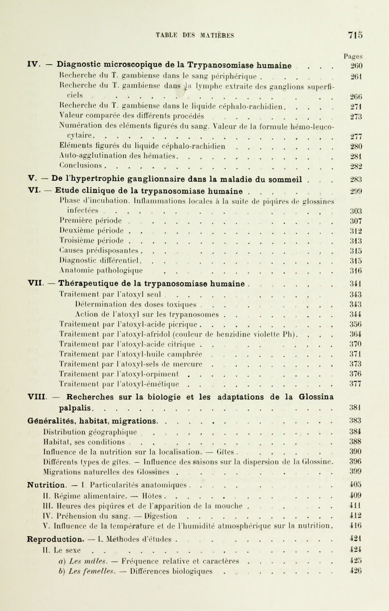 Pages IV. — Diagnostic microscopique de la Trypanosomiase humaine . . . 260 Hecherche du T. gambiense dans le sang périphériciin' . ... 261 Hcflicrclie du T. gambiense dans ja lymphe extraite des ganglions superfi- fiels 266 Keeberche du T. gambiense dans le lii|uide céphalo-i-aeliidien 271 Valeur comparée des différents procédés ... 273 Numération des éléments figurés du sang. Valeur de la formule hémo-leuco- cytaire 277 Eléments figurés du liquide ci'phalo-rachidien 280 Auto-agglufinalion des hématies . 281 C.onclusions 282 V. — De l'hypertrophie ganglionnaire dans la maladie du sommeil . . 283 VI. — Etude clinique de la trypanosomiase humaine ..... 299 l'hase d'iacuhaliuM. Iiillauiuialious iucairs à la suite de piqiires de glossines infectées ... . . . . . . . ;i03 Première période , ...... 307 Deuxième période . . -_ 312 Troisième période . 313 • Causes prédis[iosanles. . . ... 315 Diagnostic différentiel. . . 315 AiialdMiie iiallinlogii|ue . . 316 VU. — Thérapeutique de la trypanosomiase humaine ...... 3il fraitoment par l'atoxjl seul 343 Détermination des doses loxi(iiies .... 343 Action de l'atoxyl sur les Irypanosonjes ........ 344 Traitement par l'aloxyl-acide picriquc 356 Traitement par l'aloxyl-afridol (couleur lie benzidine violette l'Ii). . . . 364 Traitement par l'aloxyl-acide citrique . . . . .... 370 Ti'aiteuienl par l'aloxyl-huile camphrée 371 Ti'aili'uienl par I aloxyl-sels de mercure . , 373 Traitement par l'aloxyl-orpiment .... 376 Ti'aitcMient par l'atoxyl-éuiétique . . . . 377 VIII. — Recherches sur la biologie et les adaptations de la Olossina palpalis 381 Généralités, habitat, migrations 383 Distribution géographique 384 Habitat, ses conditions . . ...... 388 Influence de la nutrition sur la localisation. — (jites . 390 Différents types de giles. — Intluence des saisons sur la ilispersion de la (llossine. 396 Migrations naturelles des (llossines . . . . . 399 Nutrition. — 1 Particularités anatomiiiues .... ...... 405 11. Uégime alimentaire.— Hôtes ... .... 409 m. Heures (les piqiîres et de l'apparition de la mouche . . . . 411 IV. Préhension du sang. — Digestion 412 V. Iniluence de la température et île l'humidité atmosphérique sur la nutrition. 416 Reproduction. — 1. Méthodes d'études . . , . 421 11. Le sexe 424 a) Les mfl/ef:. — Fréquence relative et caractères 425 b) Lei< l'empiles. — Différences biologiques . , 426