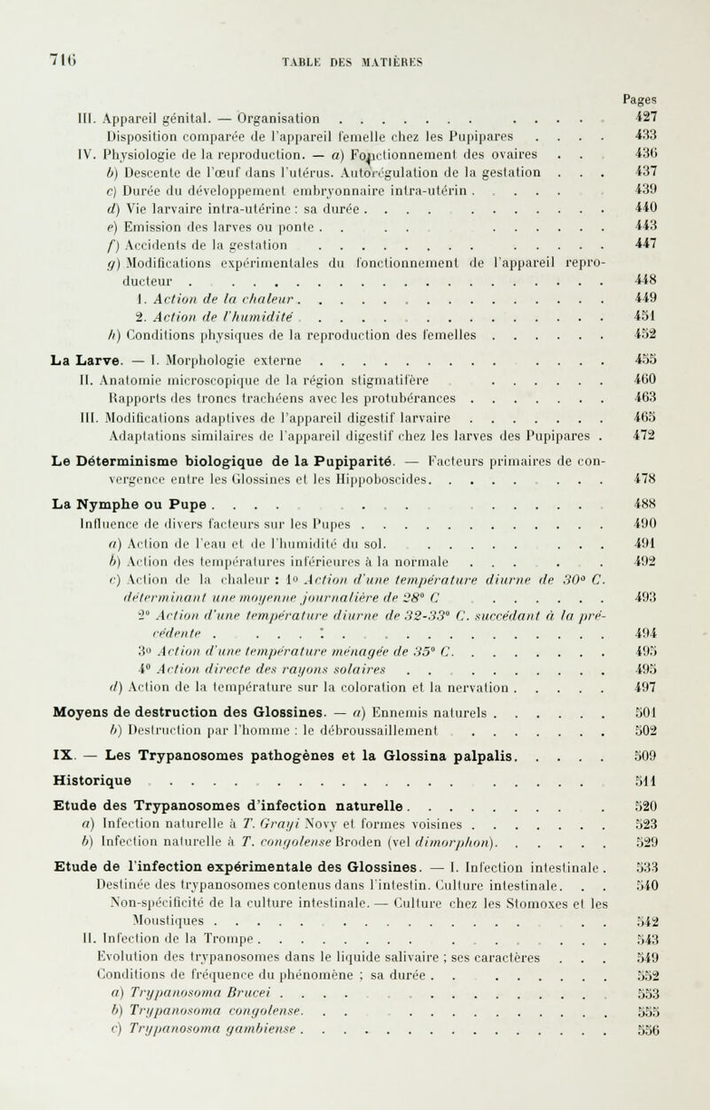 Pages m. Appareil génital. — Organisation ..... 127 Disposition comparée de l'appareil femelle chez les Pupipares .... 433 IV. Physiologie de la reproduction. — a) Foiiclionnement des ovaires . . 436 b) Descente de l'œuf dans l'utérus. Autoii'gulation de la gestation . . . i37 c) Durée du dévrdoppeincnt embryonnaire intra-utérin .... 439 d) Vie larvaire intra-utérine : sa durée .... 440 e) Emission des larves ou ponte .... 443 f) .accidents de la gestation 447 fj) Modifications expérimentales du fonctiouneuienl de l'appareil repro- ducteur . 448 1. Action de la chaleur 449 2. Action de l'humidité 451 /() Conditions physiques de la reproduction des femelles 452 La Larve. — I. Morphologie externe .... 455 II. Anatoniie microscopique de la région sligmatifère 4(jO Uapports des troncs trachéens avec les protubérances 463 III. Moditications ada]jtives de l'appareil digestif larvaire 465 Adaptations similaires de l'appareil digestif chez les larves des Pupipares . 472 Le Déterminisme biologique de la Pupiparité. — Kacleurs primaires de con- vcrgi'iice entre les (ilosbines et les Hippoboseides ... 478 La Nymphe ou Pupe .... ..... 488 Influence de divers facteurs sur les Pupes 490 (i) Action de l'eau et de l'humidité du sol. ... 491 b) Action des températures inférieures à la normale ...... 492 c) Action de la (haleur : lo Action d'une température diurne de 30 C. déterminant une moi/e/iiie journalière de 28° (J 493 i Action d'une trm/iérature diurne de 32-33° (',. succédant à la jtré- cédente . ..... 494 3 Action d'une température ménagée de 35° C 495 i Action directe des rayons solaires . . 495 d) Action de la température sur la coloration et la nervation 497 Moyens de destruction des Glossines. — a) Ennemis naturels 501 /;) l)('sli-ui-liou par rhorume : le débroussaillement 502 IX. — Les Trypanosomes pathogènes et la Glossina palpalis .509 Historique .... 511 Etude des Trypanosomes d'infection naturelle , . 520 a) Infection naturelle à 7'. Grai/i Xovy et formes voisines 523 b) Infection naturelle à 7. i'v»(7o/e/(«e Broden (vel c///«o?7.(/(0/!) 529 Etude de l'infection expérimentale des Glossines. — 1. Infection intestinale. .533 Destinée des trypanosomes contenus dans l'intestin. (Culture intestinale. . . .540 Non-spécilicité de la culture intestinale.— Culture chez les Slomoxes et les Moustiques . . ,542 11. Infection de la Trompe ....... .543 Evolution des trypanosomes dans le liquide salivaire ; ses caractères . . . 549 Conditions de fréquence du phénomène : sa durée . . .552 a) Trypanosoma Drucei .... 553 b) Trypanosoma conyolense. 555 '■) Trypanosoma yambiense 556