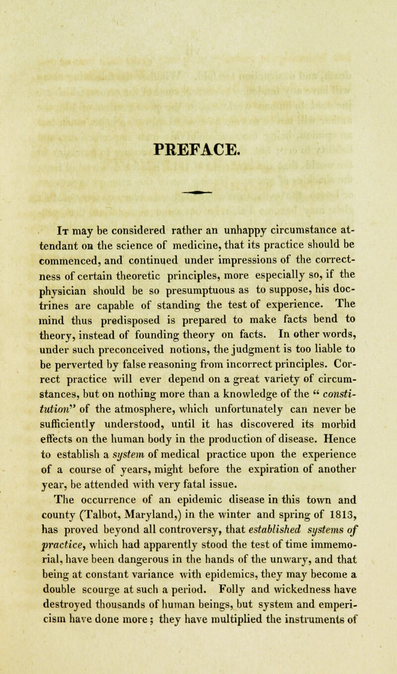 PREFACE. It may be considered rather an unhappy circumstance at- tendant on the science of medicine, that its practice should be commenced, and continued under impressions of the correct- ness of certain theoretic principles, more especially so, if the physician should be so presumptuous as to suppose, his doc- trines are capable of standing the test of experience. The mind thus predisposed is prepared to make facts bend to theory, instead of founding theory on facts. In other words, under such preconceived notions, the judgment is too liable to be perverted by false reasoning from incorrect principles. Cor- rect practice will ever depend on a great variety of circum- stances, but on nothing more than a knowledge of the  consti- tution of the atmosphere, which unfortunately can never be sufficiently understood, until it has discovered its morbid effects on the human body in the production of disease. Hence to establish a system of medical practice upon the experience of a course of years, might before the expiration of another year, be attended with very fatal issue. The occurrence of an epidemic disease in this town and county (Talbot, Maryland,) in the winter and spring of 1813, has proved beyond all controversy, that established systems of practice, which had apparently stood the test of time immemo- rial, have been dangerous in the hands of the unwary, and that being at constant variance with epidemics, they may become a double scourge at such a period. Folly and wickedness have destroyed thousands of human beings, but system and emperi- cism have done more; they have multiplied the instruments of