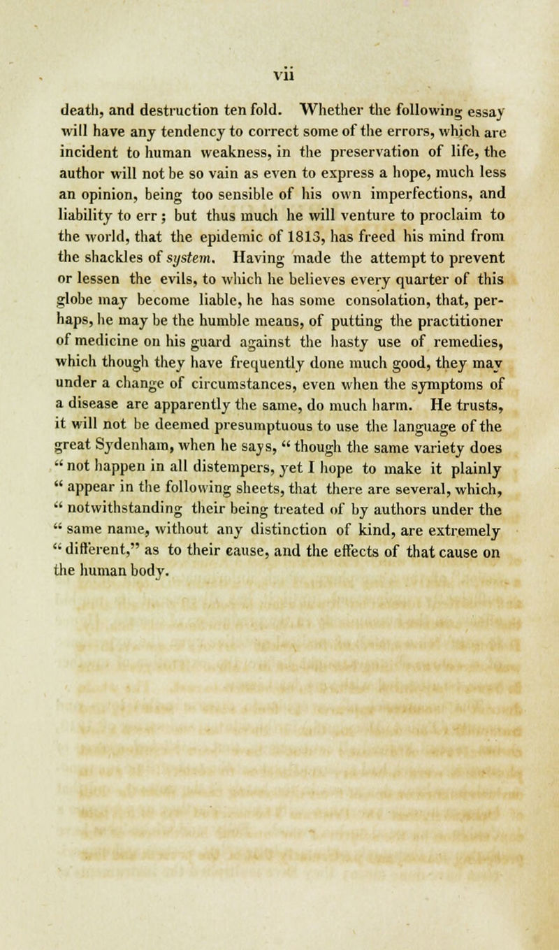 VJ1 death, and destruction ten fold. Whether the following essay will have any tendency to correct some of the errors, which are incident to human weakness, in the preservation of life, the author will not be so vain as even to express a hope, much less an opinion, being too sensible of his own imperfections, and liability to err ; but thus much he will venture to proclaim to the world, that the epidemic of 1813, has freed his mind from the shackles of system. Having made the attempt to prevent or lessen the evils, to which he believes every quarter of this globe may become liable, he has some consolation, that, per- haps, he may be the humble means, of putting the practitioner of medicine on his guard against the hasty use of remedies, which though they have frequently done much good, they may under a change of circumstances, even when the symptoms of a disease are apparently the same, do much harm. He trusts, it will not be deemed presumptuous to use the language of the great Sydenham, when he says,  though the same variety does  not happen in all distempers, yet I hope to make it plainly  appear in the following sheets, that there are several, which,  notwithstanding their being treated of by authors under the  same name, without any distinction of kind, are extremely  different, as to their cause, and the effects of that cause on the human body.