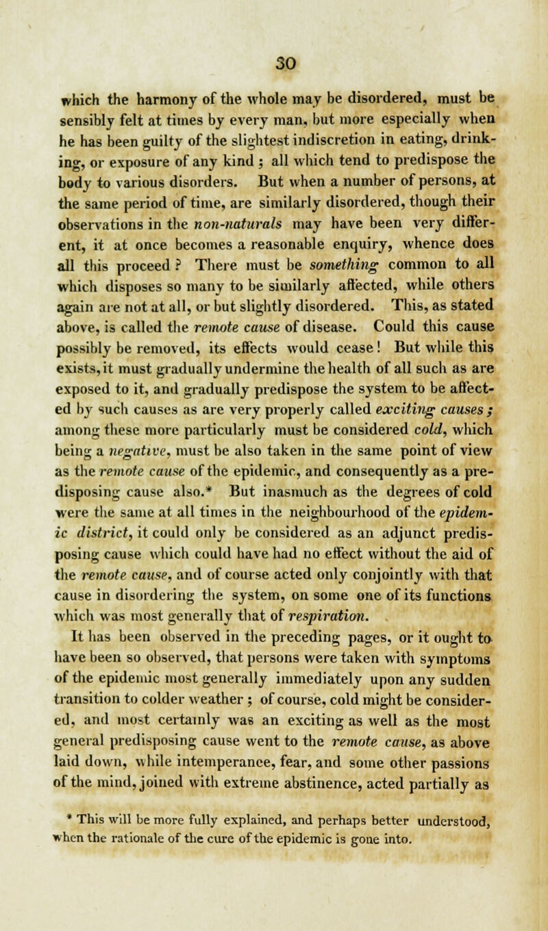 which the harmony of the whole may be disordered, must be sensibly felt at times by every man, but more especially when he has been guilty of the slightest indiscretion in eating, drink- ing, or exposure of any kind ; all which tend to predispose the body to various disorders. But when a number of persons, at the same period of time, are similarly disordered, though their observations in the non-naturals may have been very differ- ent, it at once becomes a reasonable enquiry, whence does all this proceed ? There must be something common to all which disposes so many to be similarly affected, while others again are not at all, or but slightly disordered. This, as stated above, is called the remote cause of disease. Could this cause possibly be removed, its effects would cease ! But while this exists, it must gradually undermine the health of all such as are exposed to it, and gradually predispose the system to be affect- ed by such causes as are very properly called exciting causes ; among these more particularly must be considered cold, which being a negative, must be also taken in the same point of view as the remote cause of the epidemic, and consequently as a pre- disposing cause also.* But inasmuch as the degrees of cold were the same at all times in the neighbourhood of the epidem- ic district, it could only be considered as an adjunct predis- posing cause which could have had no effect without the aid of the remote cause, and of course acted only conjointly with that cause in disordering the system, on some one of its functions which was most generally that of respiration. It has been observed in the preceding pages, or it ought to have been so observed, that persons were taken with symptoms of the epidemic most generally immediately upon any sudden transition to colder weather ; of course, cold might be consider- ed, and most certainly was an exciting as well as the most general predisposing cause went to the remote cause, as above laid down, while intemperance, fear, and some other passions of the mind, joined with extreme abstinence, acted partially as * This will be more fully explained, and perhaps better understood, when the rationale of the cure of the epidemic is gone into.