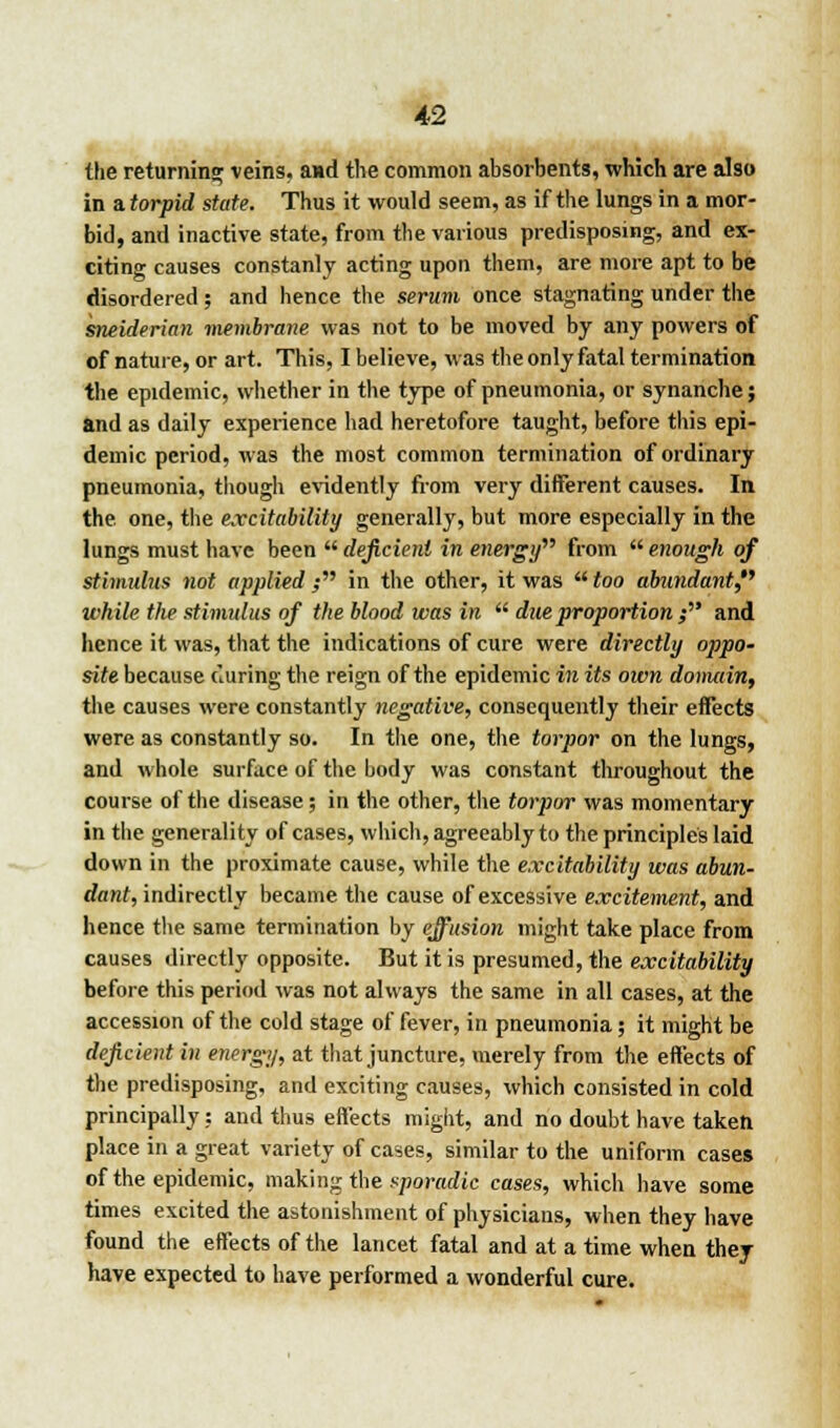 the returning veins, and the common absorbents, which are also in a. torpid state. Thus it would seem, as if the lungs in a mor- bid, and inactive state, from the various predisposing, and ex- citing causes constanly acting upon them, are more apt to be disordered; and hence the serum once stagnating under the sneiderian membrane was not to be moved by any powers of of nature, or art. This, I believe, was the only fatal termination the epidemic, whether in the type of pneumonia, or synanche; and as daily experience had heretofore taught, before this epi- demic period, was the most common termination of ordinary pneumonia, though evidently from very different causes. In the. one, the excitability generally, but more especially in the lungs must have been  deficient in energy from  enough of stimulus not applied ; in the other, it was  too abundant, while the stimulus of the blood was in  disproportion; and hence it was, that the indications of cure were directly oppo- site because during the reign of the epidemic in its own domain, the causes were constantly negative, consequently their effects were as constantly so. In the one, the torpor on the lungs, and whole surface of the body was constant throughout the course of the disease; in the other, the torpor was momentary in the generality of cases, which, agreeably to the principles laid down in the proximate cause, while the excitability was abun- dant, indirectly became the cause of excessive excitement, and hence the same termination by effusion might take place from causes directly opposite. But it is presumed, the excitability before this period was not always the same in all cases, at the accession of the cold stage of fever, in pneumonia; it might be deficient in energy, at that juncture, merely from the effects of the predisposing, and exciting causes, which consisted in cold principally: and thus effects might, and no doubt have taken place in a great variety of cases, similar to the uniform cases of the epidemic, making the sporadic cases, which have some times excited the astonishment of physicians, when they have found the effects of the lancet fatal and at a time when they have expected to have performed a wonderful cure.