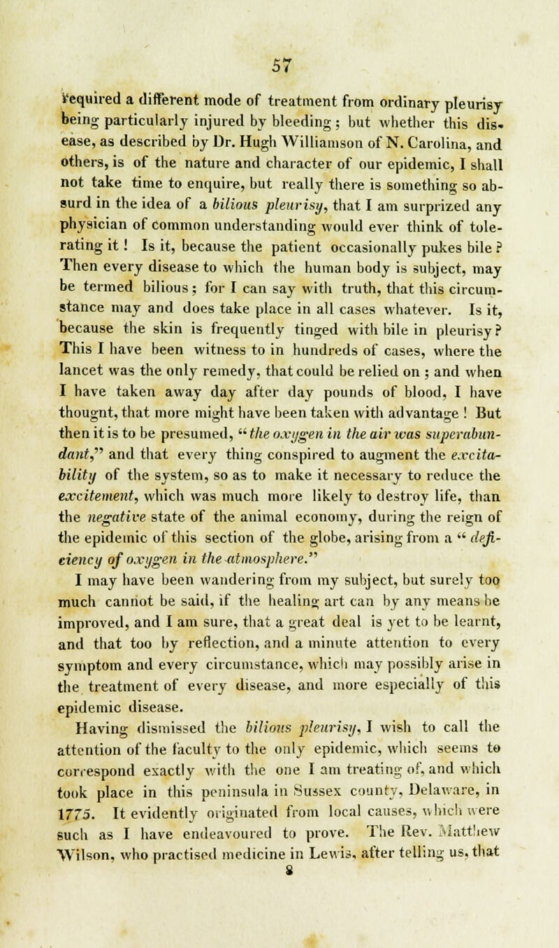 Required a different mode of treatment from ordinaTy pleurisy being particularly injured by bleeding; but whether this dig. ease, as described by Dr. Hugh Williamson of N. Carolina, and others, is of the nature and character of our epidemic, I shall not take time to enquire, but really there is something so ab- surd in the idea of a bilious pleurisy, that I am surprized any physician of Common understanding would ever think of tole- rating it! Is it, because the patient occasionally pukes bile ? Then every disease to which the human body is subject, may be termed bilious; for I can say with truth, that this circum- stance may and does take place in all cases whatever. Is it, because the skin is frequently tinged with bile in pleurisy? This I have been witness to in hundreds of cases, where the lancet was the only remedy, that could be relied on ; and when I have taken away day after day pounds of blood, I have thougnt, that more might have been taken with advantage ! But then it is to be presumed,  the oxygen in the air ivas superabun- dant,'1'' and that every thing conspired to augment the excita- bility of the system, so as to make it necessary to reduce the excitement, which was much more likely to destroy life, than the negative state of the animal economy, during the reign of the epidemic of this section of the globe, arising from a  defi- ciency of oxygen in the atmosphere.''1 I may have been wandering from my subject, but surely too much cannot be said, if the healing art can by any means be improved, and I am sure, that a great deal is yet to be learnt, and that too by reflection, and a minute attention to every symptom and every circumstance, which may possibly arise in the treatment of every disease, and more especially of this epidemic disease. Having dismissed the bilious pleurisy, I wish to call the attention of the faculty to the only epidemic, which seems to correspond exactly with the one I am treating of, and which took place in this peninsula in .Sussex county, Delaware, in 1775. It evidently originated from local causes, which were such as I have endeavoured to prove. The Rev. Matthew Wilson, who practised medicine in Lewis, after telling us. that 8