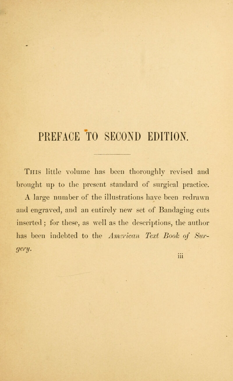 PREFACE TO SECOND EDITION. This little volume has been thoroughly revised and brought up to the present standard of surgical practice. A larsje number of the illustrations have been redrawn and engraved, and an entirely new set of Bandaging cuts inserted ; for these, as well as the descriptions, the author has been indebted to the American Text Book of Sur-