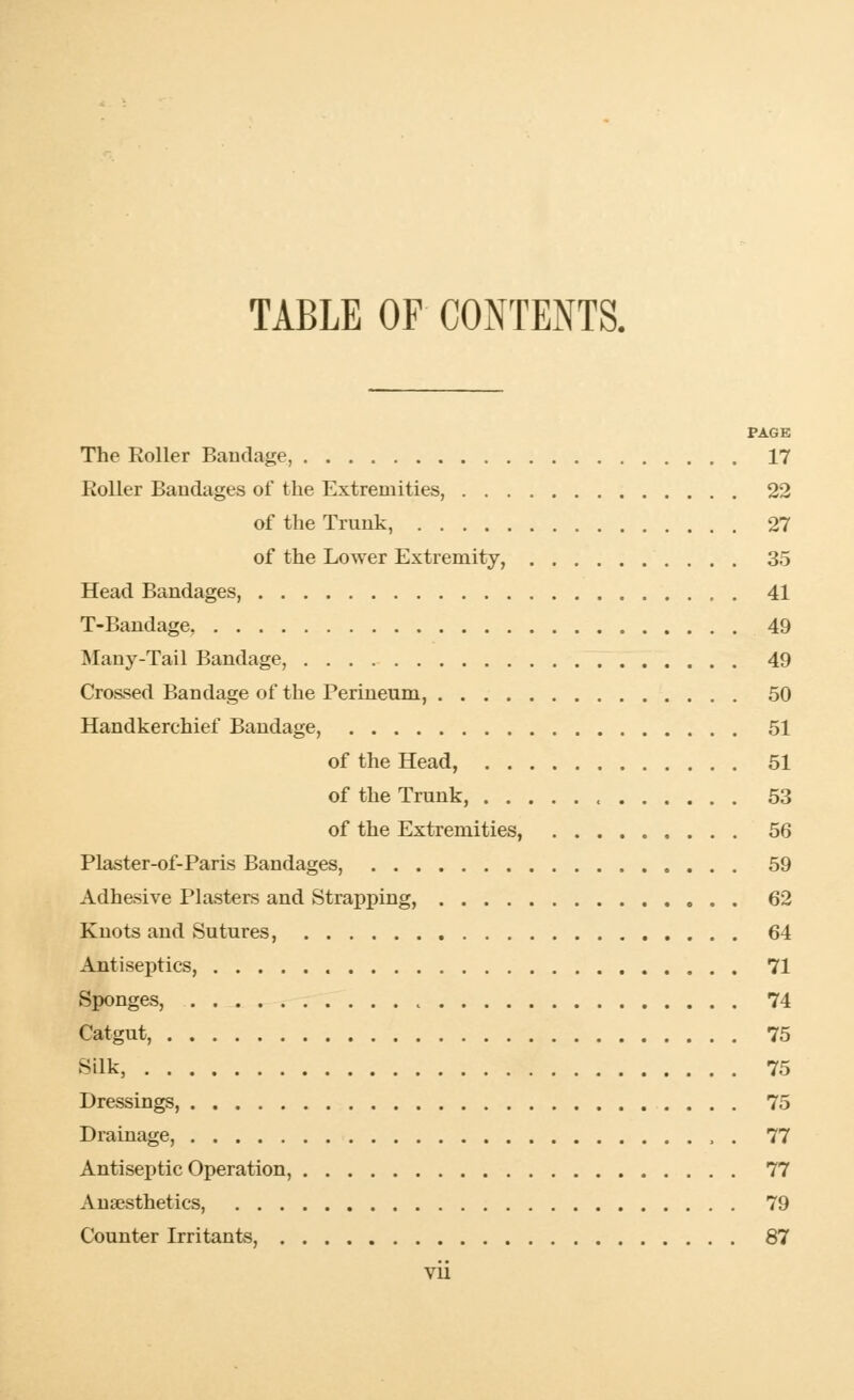 TABLE OF CONTENTS. PAGE The Roller Bandage, 17 Roller Bandages of the Extremities, 22 of the Trunk, 27 of the Lower Extremity, 35 Head Bandages, 41 T-Bandage, 49 Many-Tail Bandage, 49 Crossed Bandage of the Perineum, 50 Handkerchief Bandage, 51 of the Head, 51 of the Trunk, , 53 of the Extremities, 56 Plaster-of-Paris Bandages, 59 Adhesive Plasters and Strapping, 62 Knots and Sutures, 64 Antiseptics, 71 Sponges, 74 Catgut, 75 Silk, 75 Dressings, 75 Drainage, , . 77 Antiseptic Operation, 77 Anaesthetics, 79 Counter Irritants, 87