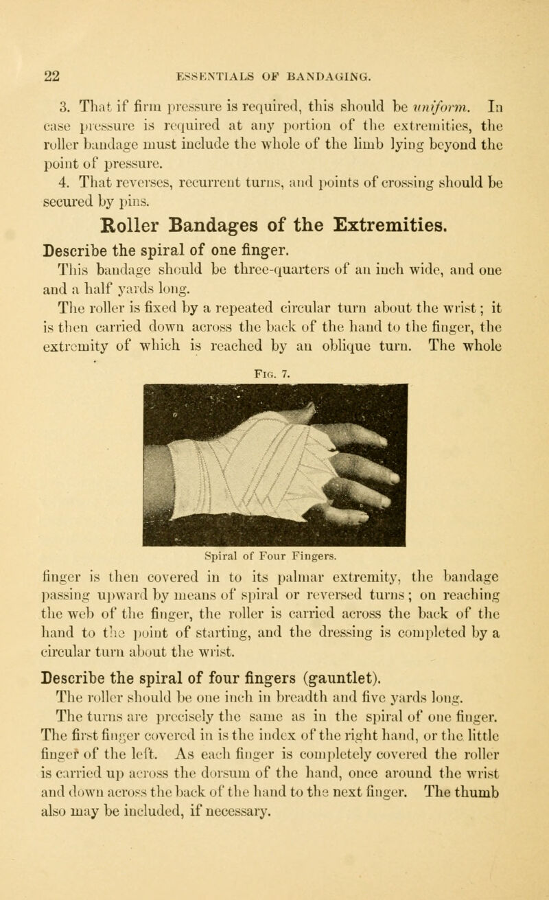 3. That if firm pressure is required, this should be uniform. In case pressure is required at any portion of the extremities, the roller bandage must include the whole of the limb lying beyond the point of pressure. 4. That reverses, recurrent turns, and points of crossing should be secured by pins. Roller Bandages of the Extremities. Describe the spiral of one finger. This bandage should be three-quarters of an iueh wide, and one and a half yards long. The roller is fixed by a repeated circular turn about the wrist; it is then carried down across the back of the hand to the finger, the extremity of which is reached by an oblique turn. The whole Fig. 7. Spiral of Four Fingers. finger is then covered in to its palmar extremity, the bandage passing upward by means of spiral or reversed turns; on reaching the wel) of the finger, the roller is carried across the back of the hand to the point of starting, and the dressing is completed by a circular turn about the wrist. Describe the spiral of four fingers (gauntlet). The roller should be one inch in breadth and five yards long. The turns are precisely the same as in the spiral of one finger. The first finger covered in is the index of the right hand, or the little finger of the left. As each finger is completely covered the roller is carried up across the dorsum of the hand, once around the wrist and down across the back of the hand to the next finger. The thumb also may be included, if necessary.