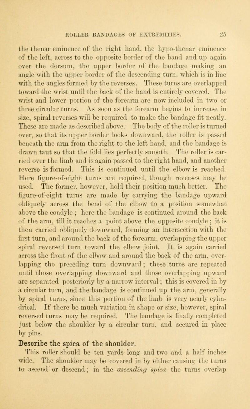 the thenar eminence of the right hand, the hypo-thenar eminence of the left, across to tin- opposite herder of the hand and up again over the dorsum, the upper border of the bandage making an angle with the upper border of the descending turn, which is in line with the angles formed by the reverses. These turns are overlapped toward the wrist until the back of the hand is entirely covered. The wrist and lower portion of the forearm are now included in two or three circular turns. As soon as the forearm begins to increase in size, spiral reverses will be required to make the bandage fit neatly. These are made as described above. The body of the r< tiler is turned over, so that its upper border looks downward, the roller is passed beneath the arm from the right to the left hand, and the bandage is drawn taut so that the fold lies perfectly smooth. The roller is car- ried over the limb and is again passed to the right hand, and another reverse is formed. This is continued until the elbow is reached. Here figure-of-eight turns are required, though reverses may be used. The former, however, hold their position much better. The figure-of-eight turns are made by carrying the bandage upward obliquely across the bend of the elbow to a position somewhat above the condyle ; here the bandage is continued around the back of the arm, till it reaches a point above the opposite condyle ; it is then carried obliquely downward, forming an intersection with the first turn, and around the back of the forearm, overlapping the upper spiral reversed turn toward the elbow joint. It is again carried across the front of the elbow and around the back of the arm, over- lapping the preceding turn downward ; these turns are repeated until those overlapping downward and those overlapping upward are separated posteriorly by a narrow interval; this is covered in by a circular turn, and the bandage is continued up the arm, generally by spiral turns, since this portion of the limb is very nearly cylin- drical. If there be much variation in shape or size, however, spiral reversed turns may be required. The bandage is finally completed just below the shoulder by a circular turn, and secured in place by pins. Describe the spica of the shoulder. This roller should be ten yards long and two and a half inches wide. The shoulder may be covered in by either causing the turns to ascend' or descend ; in the ascending spica the turns overlap