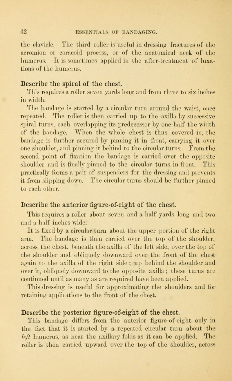the clavicle. The third roller is useful in dressing fractures of the acromion or coracoid process, or of the anatomical neck of the humerus. It is sometimes applied in the after-treatment of luxa- tions of the humerus. Describe the spiral of the chest. This requires a roller seven yards long and from three to six inches in width. The bandage is started by a circular turn around the waist, once repeated. The roller is then carried up to the axilla by successive spiral turns, each overlapping its predecessor by one-half the width of the bandage. When the whole chest is thus covered in, the bandage is further secured by pinning it in front, carrying it over one shoulder, and pinning it behind to the circular turns. From the second point of fixation the bandage is carried over the opposite shoulder and is finally pinned to the circular turns in front. This practically forms a pair of suspenders for the dressing and prevents it from slipping down. The circular turns should be further pinned to each other. Describe the anterior figure-of-eight of the chest. This requires a roller about seven and a half yards long anil two and a half inches wide. It is fixed by a circular turn about the upper portion of the right arm. The bandage is then carried over the top of the shoulder, across the chest, beneath the axilla of the left side, over the top of the shoulder and obliquely downward over the front of the chest again to the axilla of the right side ; up behind the shoulder and over it, obliquely downward to the opposite axilla ; these turns are continued until as many as are required have been applied. This dressing is useful for approximating the shoulders and for retaining applications to the front of the chest. Describe the posterior figure-of-eight of the chest. This bandage differs from the anterior figure-of-eight only in the fact that it is started by a repeated circular turn about the left humerus, as near the axillary folds as it can be applied. The roller is then carried upward over the top of the shoulder, across