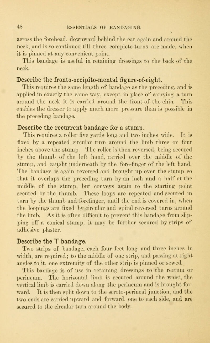 across the forehead, downward behind the ear again and around the neck, and is so continued till three complete turns are made, when it is pinned at any convenient point. This bandage is useful in retaining dressings to the back of the neck. Describe the fronto-occipito-mental figure-of-eight. This requires the same length of bandage as the preceding, and is applied in exactly the same way, except in place of carrying a turn around the neck it is carried around the front of the chin. This enables the dresser to apply much more pressure than is possible in the preceding bandage. Describe the recurrent bandage for a stump. This requires a roller five yards long and two inches wide. It is fixed by a repeated circular turn around the limb three or four inches above the stump. The roller is then reversed, being secured by the thumb of the left hand, carried over the middle of the stump, and caught underneath by the fore-finger of the left hand. The bandage is again reversed and brought up over the stump so that it overlaps the preceding turn by an inch and a half at the middle of the stump, but conveys again to the starting point secured by the thumb. These loops are repeated and secured in turn by the thumb and forefinger, until the end is covered in. when the loopings are fixed by circular and spiral reversed turns around the limb. As it is often difficult to prevent this bandage from slip- ping off a conical stump, it may be further secured by strips of adhesive plaster. Describe the T bandage. Two strips of bandage, each four feet long and three inches in width, are required; to the middle of one strip, and passing at right angles to it, one extremity of the other strip is pinned or sewed. This bandage is of use in retaining dressings to the rectum or perineum. The horizontal limb is secured around the waist, the vertical limb is carried down along the perineum and is brought for- ward. It is then split down to the scroto-perineal junction, and the two ends are carried upward and forward, one to each side, and are scoured to the circular turn around the body.