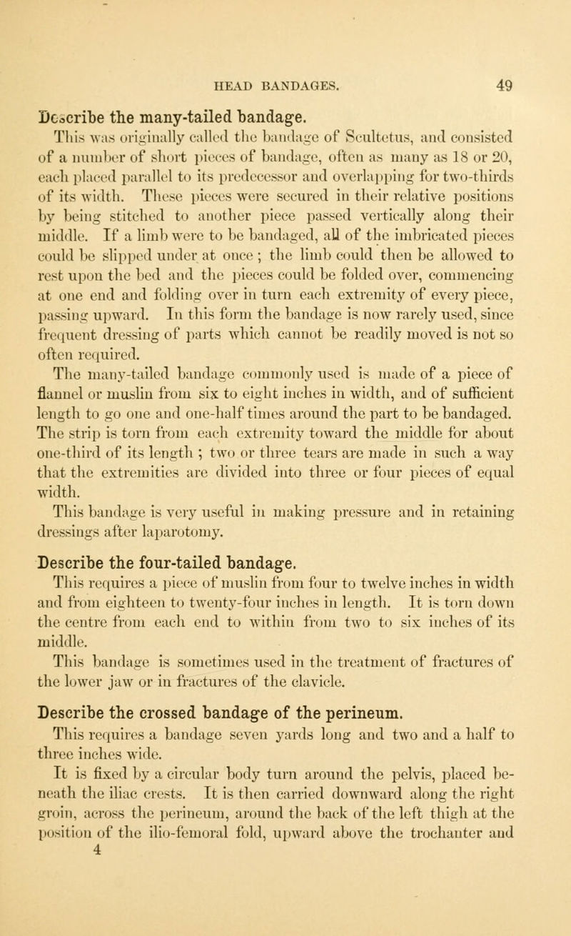 Describe the many-tailed bandage. This was originally called the bandage of Scultetus, and consisted of a number of short pieces of bandage, often as many as 18 or 20, each placed parallel to its predecessor and overlapping for two-thirds of its width. These pieces were secured in their relative positions by being stitched to another piece passed vertically along their middle. If a limb were to be bandaged, all of the imbricated pieces could be slipped under at once ; the limb could then be allowed to rest upon the bed and the pieces could be folded over, commencing at one end and folding over in turn each extremity of every piece, passing upward. In this form the bandage is now rarely used, since frequent dressing of parts which cannot be readily moved is not so often required. The many-tailed bandage commonly used is made of a piece of flannel or muslin from six to eight inches in width, and of sufficient length to go one and one-half times around the part to be bandaged. The strip is torn from each extremity toward the middle for about one-third of its length ; two or three tears are made in such a way that the extremities are divided into three or four pieces of equal width. This bandage is very useful in making pressure and in retaining dressings after laparotomy. Describe the four-tailed bandage. This requires a piece of muslin from four to twelve inches in width and from eighteen to twenty-four inches in length. It is torn down the centre from each end to within from two to six inches of its middle. This bandage is sometimes used in the treatment of fractures of the lower jaw or in fractures of the clavicle. Describe the crossed bandage of the perineum. This requires a bandage seven yards long and two and a half to three inches wide. It is fixed by a circular body turn around the pelvis, placed be- neath the iliac crests. It is then carried downward along the right groin, across the perineum, around the back of the left thigh at the position of the ilio-femoral fold, upward above the trochanter and 4