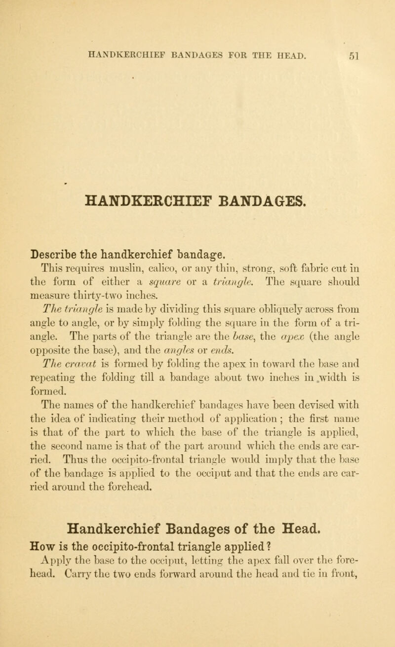 HANDKERCHIEF BANDAGES. Describe the handkerchief bandage. This requires muslin, calico, or any thin, strong-, soft fabric cut in the form of either a square or a triangle. The square should measure thirty-two inches. The triangle is made by dividing this square obliquely across from angle to angle, or by simply folding the square in the form of a tri- angle. The parts of the triangle are the base, the apex (the angle opposite the base), and the angles or ends. The cravat is formed by folding the apex in toward the base and repeating the folding till a bandage about two inches in .width is formed. The names of the handkerchief bandages have been devised with the idea of indicating their method of application ; the first name is that of the part to which the base of the triangle is applied, the second name is that of the part around which the ends are car- ried. Thus the occipito-frontal triangle would imply that the base of the bandage is applied to the occiput and that the ends are car- ried around the forehead. Handkerchief Bandages of the Head. How is the occipito-frontal triangle applied ? Apply the base to the occiput, letting the apex fall over the fore- head. Carry the two ends forward around the head and tie in front,