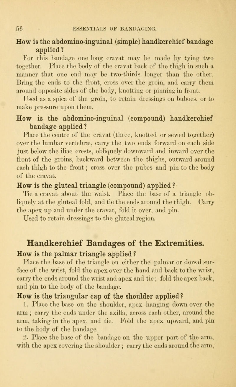 How is the abdomino-inguinal (simple) handkerchief bandage applied ? For this bandage one long cravat may be made by tying two together. Place the body of the cravat back of the thigh in such a manner that one end may be two-thirds longer than the other. Bring the ends to the front, cross over the groin, and carry them around opposite sides of the body, knotting or pinning in front. Used as a spica of the groin, to retain dressings on buboes, or to make pressure upon them. How is the abdomino-inguinal (compound) handkerchief bandage applied ? Place the centre of the cravat (three, knotted or sewed together) over the lumbar vertebrae, carry the two ends forward on each side just below the iliac crests, obliquely downward and inward over the front of the groins, backward between the thighs, outward around each thigh to the front; cross over the pubes and pin to the body of the cravat. How is the gluteal triangle (compound) applied ? Tie a cravat about the waist. Place the base of a triangle ob- liquely at the gluteal fold, and tie the ends around the thigh. Carry the apex up and under the cravat, fold it over, and pin. Used to retain dressings to the gluteal region. Handkerchief Bandages of the Extremities. How is the palmar triangle applied ? Place the base of the triangle on either the palmar or dorsal sur- face of the wrist, fold the apex over the hand and back to the wrist, carry the ends around the wrist and apex and tie ; fold the apex back, and pin to the body of the bandage. How is the triangular cap of the shoulder applied? 1. Place the base on the shoulder, apex hanging down over the arm ; carry the ends under the axilla, across each other, around the arm, taking in the apex, and tie. Fold the apex upward, and pin to the body of the bandage. 2. Place the base of the bandage on the upper part of the arm, with the apex covering the shoulder ; carry the ends around the arm,