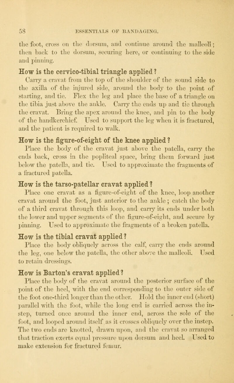 the foot, cross on the dorsum, and continue around the malleoli; then back to the dorsum, securing here, or continuing to the side and pinning. How is the cervico-tibial triangle applied ? Carry a cravat from the top of the shoulder of the sound side to the axilla of the injured side, around the body to the point of starting, and tie. Flex the leg and place the base of a triangle on the tibia just above the ankle. Carry the ends up and tie through the cravat. Bring the apex around the knee, and pin to the body of the handkerchief. Used to support the leg when it is fractured, and the patient is required to walk. How is the figure-of-eight of the knee applied ? Place the body of the cravat just above the patella, carry the ends back, cross in the popliteal space, bring them forward just below the patella, and tie. Used to approximate the fragments of a fractured patella. How is the tarso-patellar cravat applied ? Place one cravat as a figure-of-eight of the knee, loop another cravat around the foot, just anterior to the ankle ; catch the body of a third cravat through this loop, and carry its ends under both the lower and upper segments of the figure-of-eight, and secure by pinning. Used to approximate the fragments of a broken patella. How is the tibial cravat applied ? Place the body obliquely across the calf, carry the ends around the leg, one below the patella, the other above the malleoli. Used to retain dressings. How is Barton's cravat applied ? Place the body of the cravat around the posterior surface of the point of the heel, with the end corresponding to the outer side of the foot one-third longer than the other. Hold the inner end (sh< >rt) parallel with the foot, while the long end is carried across the in- step, turned once around the inner end, across the sole of the foot, and looped around itself as it crosses obliquely over the instep. The two ends arc knotted, drawn upon, and the cravat so arranged that traction exerts equal pressure upon dorsum and heel. Used to make extension for fractured lemur.