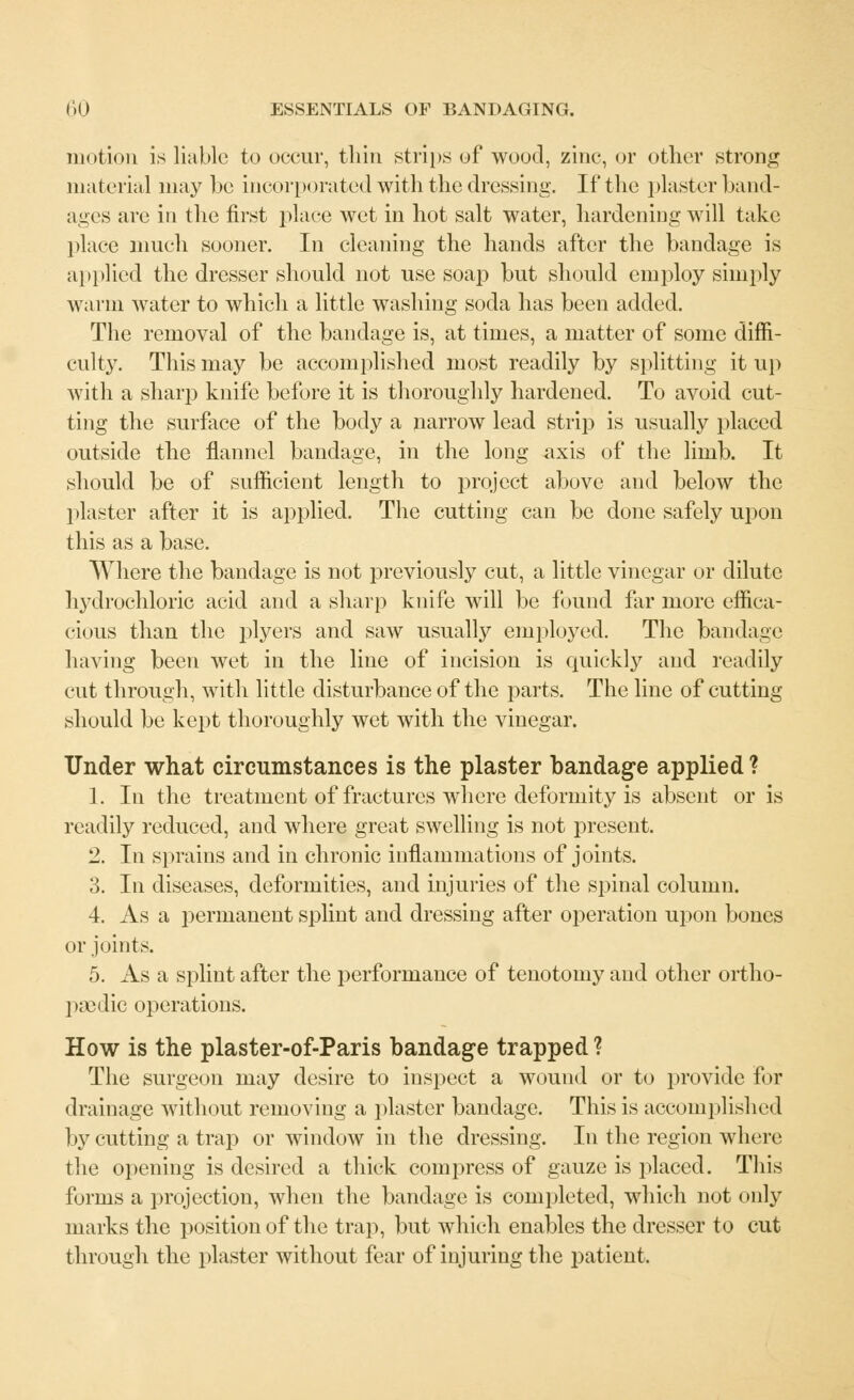 motion is liable to occur, thin strips of wood, zinc, or other strong material may be incorporated with the dressing. If the plaster 1 >and- ages are in the first place wet in hot salt water, hardening will take place much sooner. In cleaning the hands after the bandage is applied the dresser should not use soap but should employ simply warm water to which a little washing soda has been added. The removal of the bandage is, at times, a matter of some diffi- culty. This may be accomplished most readily by splitting it up with a sharp knife before it is thoroughly hardened. To avoid cut- ting the surface of the body a narrow lead strip is usually placed outside the flannel bandage, in the long axis of the limb. It should be of sufficient length to project above and below the plaster after it is applied. The cutting can be done safely upon this as a base. Where the bandage is not previously cut, a little vinegar or dilute lrydrochloric acid and a sharp knife will be found far more effica- cious than the plyers and saw usually employed. The bandage having been wet in the line of incision is quickly and readily cut through, with little disturbance of the parts. The line of cutting should be kept thoroughly wet with the vinegar. Under what circumstances is the plaster bandage applied ? 1. In the treatment of fractures where deformity is absent or is readily reduced, and where great swelling is not present. 2. In sprains and in chronic inflammations of joints. 3. In diseases, deformities, and injuries of the spinal column. 4. As a permanent splint and dressing after operation upon bones or joints. 5. As a splint after the performance of tenotomy and other ortho- paedic operations. How is the plaster-of-Paris bandage trapped ? The surgeon may desire to inspect a wound or to provide for drainage without removing a plaster bandage. This is accomplished by cutting a trap or window in the dressing. In the region where the opening is desired a thick compress of gauze is placed. This forms a projection, when the bandage is completed, which not only marks the position of the trap, but which enables the dresser to cut through the plaster without fear of injuring the patient.