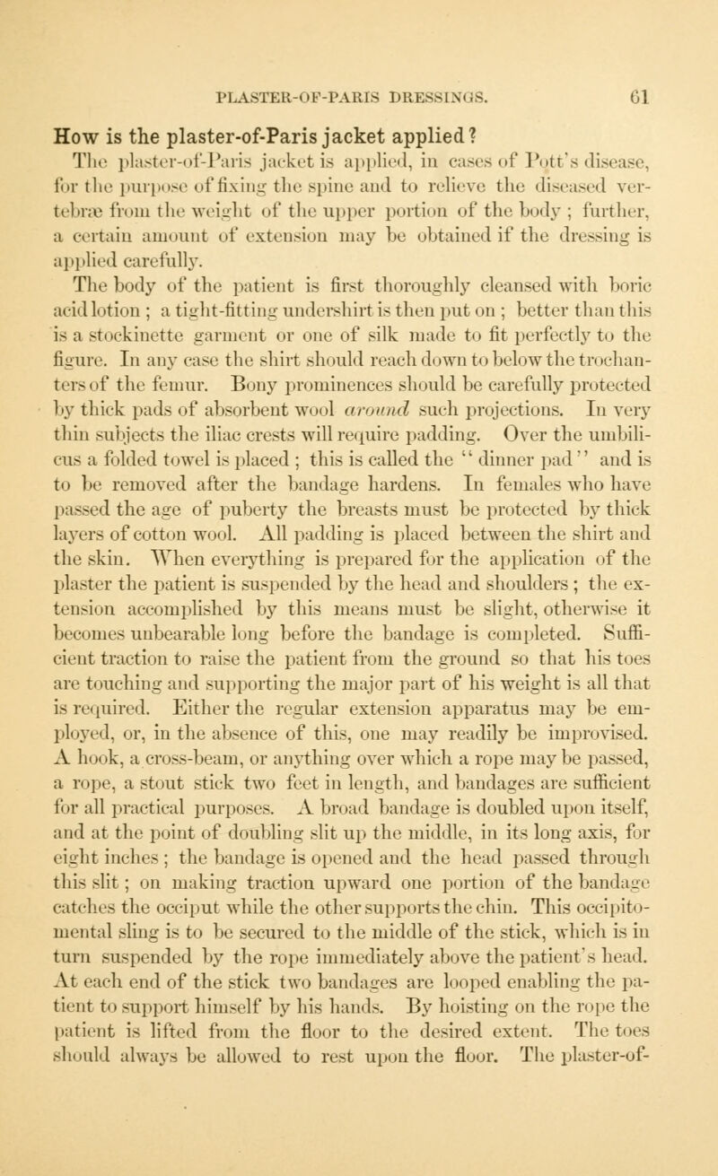 How is the plaster-of-Paris jacket applied? The plaster-of-Paris jacket is applied, in cases of Pott's disease, for the purpose of fixing the spine and to relieve the diseased ver- tebrae froin the weight of the upper portion of the body; further, a certain amount of extension may be obtained if the dressing is applied carefully. The body of the patient is first thoroughly cleansed with boric arid loti< >n ; a tight-fitting undershirt is then put on ; better than this is a stockinette garment or one of silk made to fit perfectly to the figure. Tn any case the shirt should reach down to belowthe trochan- tersof the femur. Bony prominences should be carefully protected by thick pads of absorbent wool around such projections. In very thin subjects the iliac crests will require padding. Over the umbili- cus a folded towel is placed ; this is called the  dinner pad  and is to be removed after the bandage hardens. In females who have passed the age of puberty the breasts must be protected by thick layers of cotton wool. All padding is placed between the shirt and the skin. When everything is prepared for the application of the plaster the patient is suspended by the head and shoulders ; the ex- tension accomplished by this means must be slight, otherwise it becomes unbearable long before the bandage is completed. Suffi- cient traction to raise the patient from the ground so that his toes are touching and supporting the major part of his weight is all that is required. Either the regular extension apparatus may be em- ployed, or, in the absence of this, one may readily be improvised. A hook, a cross-beam, or anything over which a rope may be passed, a rope, a stout stick two feet in length, and bandages are sufficient for all practical purposes. A broad bandage is doubled upon itself, and at the point of doubling slit up the middle, in its long axis, for eight inches ; the bandage is opened and the head passed through this slit; on making traction upward one portion of the bandage catches the occiput while the other supports the chin. This occipito- mental sling is to be secured to the middle of the stick, which is in turn suspended by the rope immediately above the patient's head. At each end of the stick two bandages are looped enabling the pa- tient to support himself by his hands. By hoisting on the rope the patient is lifted from the floor to the desired extent. The toes should always be allowed to rest upon the floor. The plaster-of-