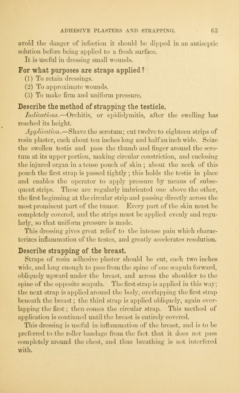 avoid the danger of infection it should be dipped in an antiseptic solution before being applied to a fresh surface. It is useful in dressing small wounds. For what purposes are straps applied? (1) To retain dressings. (2) To approximate wounds. (3) To make firm and uniform pressure. Describe the method of strapping the testicle. Indications.—Orchitis, or epididymitis, after the swelling has reached its height. Application.—Shave the scrotum; cut twelve to eighteen strips of resin plaster, each about ten inches long and half an inch wide. Seize the swollen testis and pass the thumb and finger around the scro- tum at its upper portion, making circular constriction, and enclosing the injured organ in a tense pouch of skin ; about the neck of this pouch the first strap is passed tightly ; this holds the testis in place and enables the operator to apply pressure by means of subse- quent strips. These are regularly imbricated one above the other, the first beginning at the circular strip and passing directly across the most prominent part of the tumor. Every pait of the skin must be completely covered, and the strips must be applied evenly and regu- larly, so that uniform pressure is made. This dressing gives great relief to the intense pain which charac- terizes inflammation of the testes, and greatly accelerates resolution. Describe strapping of the breast. Straps of resin adhesive plaster should be cut, each two inches wide, and long enough to pass from the spine of one scapula forward, obliquely upward under the breast, and across the shoulder to the spine of the opposite scapula. The first strap is applied in this way; the next strap is applied around the body, overlapping the first strap beneath the breast; the third strap is applied obliquely, again over- lapping the first; then conies the circular strap. This method of application is continued until the breast is entirely covered. This dressing is useful in inflammation of the breast, and is to be preferred to the roller bandage from the fact that it does not pass completely around the chest, and thus breathing is not interfered with.