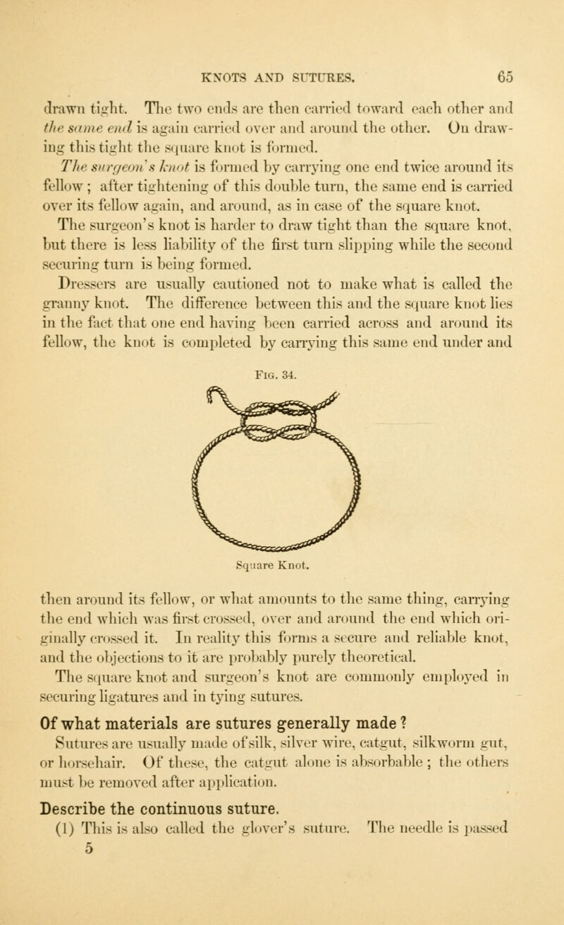 drawn tight The two ends are then carried toward each other and the same t nd is again carried over and around the other. On draw- ing this tight the square knot is formed. The surgeon's knot is formed by carrying one end twice around its fellow ; after tightening of this double turn, the same end is carried over its fellow again, and around, as in case of the square knot. The surgeon's knot is harder to draw tight than the square knot, but there is less liability of the first turn slipping while the second securing turn is being formed. Dressers are usually cautioned not to make what is called the granny knot. The difference between this and the square knot lies in the fact that one end having been carried across and around its fellow, the knot is completed by carrying this same end under and Fig. 34. then around its fellow, or what amounts to the same thing, carrying the end which was first crossed, over and around the end which ori- ginally crossed it. In reality this forms a secure and reliable knot, and the objections to it are probably purely theoretical. The square knot and surgeon's knot are commonly employed in securing ligatures and in tying sutures. Of what materials are sutures generally made ? Sutures are usually made of silk, silver wire, catgut, silkworm gut, or horsehair. Of these, the catgut alone is absorbable ; the others must be removed after application. Describe the continuous suture. (1) This is also called the glover's suture. The needle is passed 5
