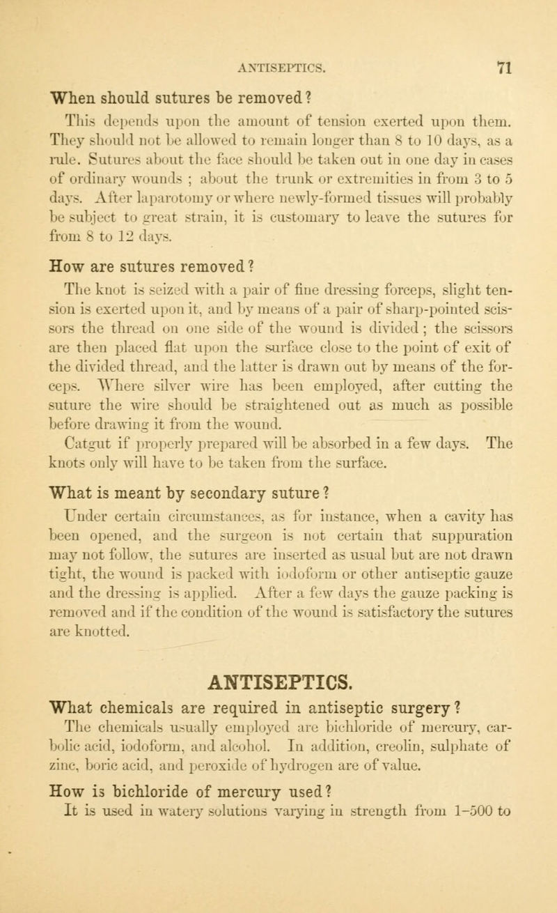 When should sutures be removed? This depends upon the amount of tension exerted upon them. They should not be allowed to remain longer than 8 to 10 days, as a ink-. Sutures about the face should be taken out in one day in cases of ordinary wounds ; about the trunk or extremities in from 3 to 5 days. After laparotomy orwhere newly-formed tissues will probably be subject to great .-train, it is customary to leave the sutures for from 8 to 12 <lays. How are sutures removed ? The knot is seized with a pair of fine dressing forceps, slight ten- sion is exerted upon it. and by means of a pair of sharp-pointed scis- sors the thread on one side of the wound is divided; the scissors are then placed flat upon the surface close to the point of exit of the divided thread, and the latter is drawn out by means of the for- ceps. Where silver wire has been employed, after cutting the suture the wire should Lie straightened out as much as possible before drawing it from the wound. Catgut if properly prepared will he absorbed in a few days. The knot.- only will have to be taken from the surface. What is meant by secondary suture ? Under certain circumstances, as for instance, when a cavity has been opened, and the surgeon is not certain that suppuration may not follow, the sutures are inserted as usual but are not drawn tight, the wound is packed with iodoform or other antiseptic gauze and the dressing is applied. After a few days the gauze packing is removed and if the condition of the wound is satisfactory the sutures are knotted. ANTISEPTICS. What chemicals are required in antiseptic surgery? The chemical- usually employed are bichloride of mercury, car- bolic acid, iodoform, and alcohol. In addition, creolin, sulphate of zinc, boric acid, and peroxide of hydrogen are of value. How is bichloride of mercury used? It is used in watery solutions varying in strength from 1-500 to