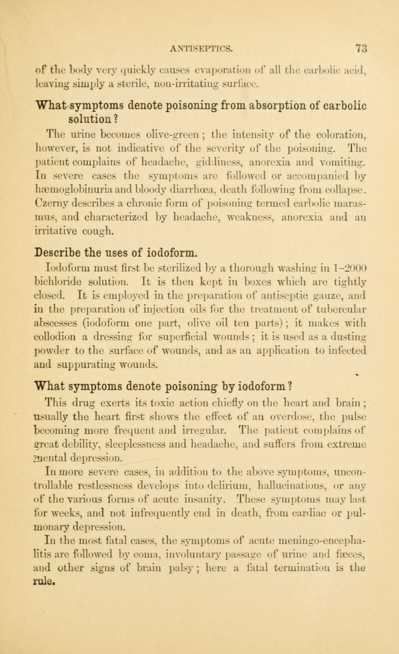 of the body very quickly causes evaporation of all the carbolic acid, leaving simply a sterile, non-irritating surface. What symptoms denote poisoning from absorption of carbolic solution ? The urine becomes olive-green; the intensity of the coloration, however, is not indicative of the severity of the poisoning. The patient complains of headache, giddiness, anorexia and vomiting. In severe eases the symptoms are followed or accompanied l>y hemoglobinuria and bloody diarrhoea, death following from collapse. Czerny describes a chronic form of poisoning termed carbolic maras- mus, and characterized by headache, weakness, anorexia and an irritative cough. Describe the uses of iodoform. Iodoform must first be sterilized by a thorough washing in 1-2000 bichloride solution. It is then kept in boxes which are tightly closed. It is employed in the preparation of antiseptic gauze, and in the preparation of injection oils for the treatment of tubercular abscesses (iodoform one part, olive oil ten parts); it makes with collodion a dressing for superficial wounds ; it is used as a dusting powder to the surface of wounds, and as an application to infected and suppurating wound.-. What symptoms denote poisoning by iodoform ? This drug exerts its toxic action chiefly on the heart and brain ; usually the heart first shows the effect of an overdose, the pulse becoming more frequent and irregular. The patient complains of great debility, sleeplessness and headache, and suffers from extreme Zliental depression. In more severe cases, in addition to the above symptoms, uncon- trollable restlessness develops into delirium, hallucinations, or any of the various forms of acute insanity. These symptoms may last for weeks, and not infrequently end in death, from cardiac or pul- monary depression. In the most fatal cases, the symptoms of acute meningo-encepha- litis are followed by coma, involuntary passage of urine and faces, and other signs of brain palsy ; here a fatal termination is the rule.