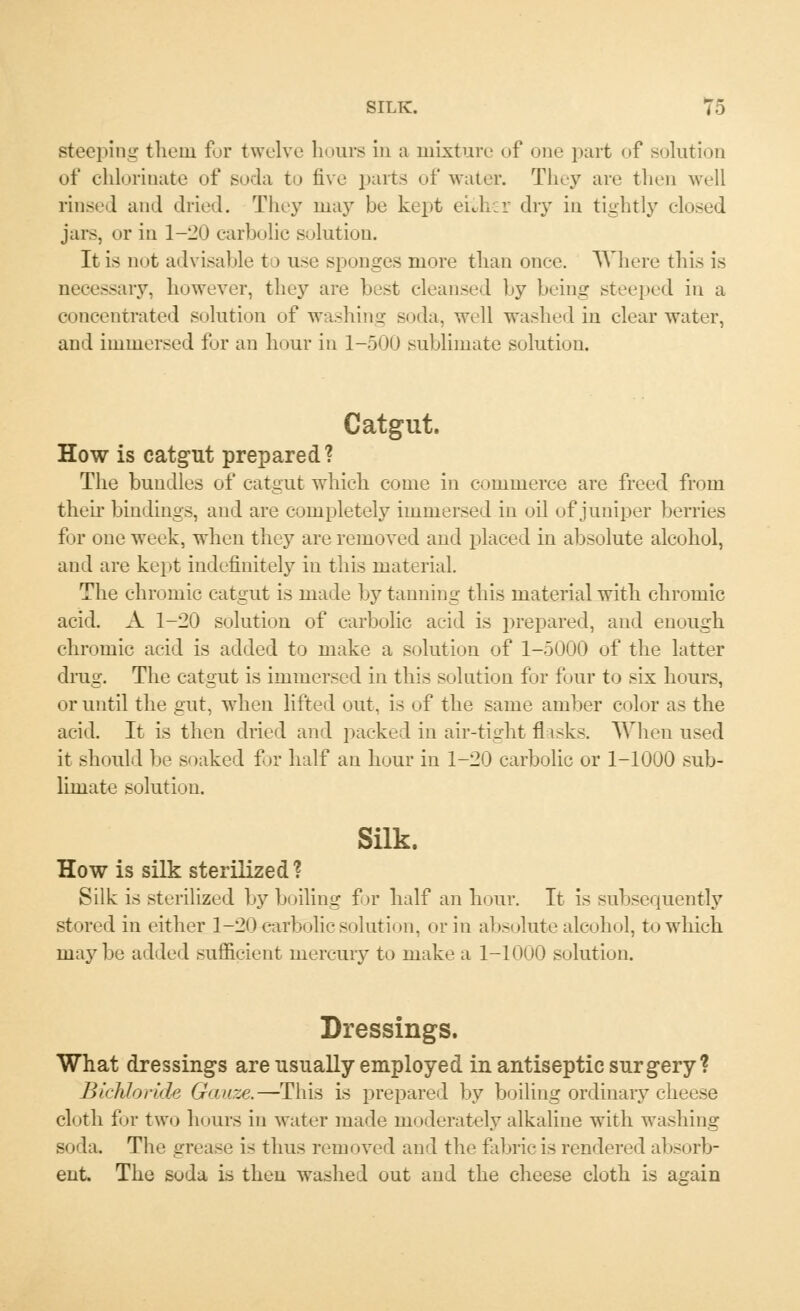 Bteeping them for twelve hours in a mixture of one part of solution of chlorinate of soda to five parts of water. They are then well rinsed and dried. They may be kept eiiher dry in tightly closed jars, or in 1-20 carbolic solution. It is not advisable to use sponges more than once. Where this is ssary, however, they are best cleansed by being steeped in a concentrated solution of washing soda, well washed in clear water, and immersed for an hour in 1-500 sublimate solution. Catgut. How is catgut prepared? The bundles of catgut which come in commerce are freed from their bindings, and are completely immersed in oil of juniper berries for one week, when they are removed and placed in absolute alcohol, and are kept indefinitely in this material. The chromic catgut is made bjT tanning this material with chromic acid. A 1-20 solution of carbolic acid is prepared, and enough chromic acid is added to make a solution of 1-5000 of the latter drug. The catgut is immersed in this solution for four to six hours, or until the gut, when lifted out, is of the same amber color as the acid. It is then dried and packed in air-tight flasks. When used it should be soaked for half an hour in 1-20 carbolic or 1-1000 sub- limate solution. Silk. How is silk sterilized? Silk is sterilized Ly boiling fir half an hour. It is subsequently stored in either 1-20 carbolic solution, or in absolute alcohol, to which maybe added sufficient mercury to make a 1-1000 solution. Dressings. What dressings are usually employed in antiseptic surgery? Bichloride Gauze.—This is prepared by boiling ordinary cheese cloth for two hours in water made moderately alkaline with washing soda. The grease i- thus removed and the fabric is rendered absorb- ent The soda is then washed out and the cheese cloth is again