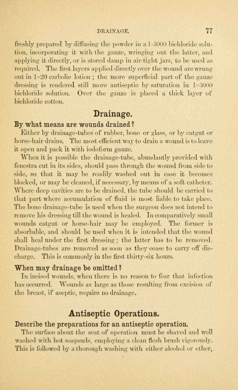 freshly prepared by diffusing the powder in a 1-3000 bichloride solu- tion, incorporating it with the gauze, wringing out the latter, and applying it directly, or is stored (lamp in air-tight jars, to lie. used as required. The first layers applied directly over the wound are wrung out in 1-20 carbolic lotion ; the more superficial part of the gauze dressing is rendered still more antiseptic by saturation in 1-3000 bichloride solution. Over the gauze is placed a thick layer of bichloride cotton. Drainage. By what means are wounds drained ? Either by drainage-tubes of rubber, bone or glass, or by catgut or horse-hair drains. The most efficient way to drain a wound is to leave it open and pack it with iodoform gauze. When it is possible the drainage-tube, abundantly provided with fenestra cut in its sides, should pass through the wound from side to side, so that it may be readily washed out in case it becomes blocked, or may be cleaned, if necessary, by means of a soft catheter. Where deep cavities are to be drained, the tube should be carried to that part where accumulation of fluid is most liable to take place. The bone drainage-tube is used when the surgeon does not intend to remove his dressing till the wound is healed. In comparatively small wounds catgut or horse-hair may be employed. The former is absorbable, and should be used when it is intended that the wound shall heal under the first dressing; the latter has to be removed. Drainage-tubes are removed as soon as they cease to cany off dis- charge. This is commonly in the first thirty-six hours. When may drainage be omitted? In incised wounds, when there is no reason to fear that infection has occurred. Wounds as large as those resulting from excision oi' the breast, if aseptic, require no drainage. Antiseptic Operations. Describe the preparations for an antiseptic operation. The surface about the seat of operation must be shaved and well washed with hot soapsuds, employing a clean flesh brush vigorously. This is followed by a thorough washing with either alcohol or ether,