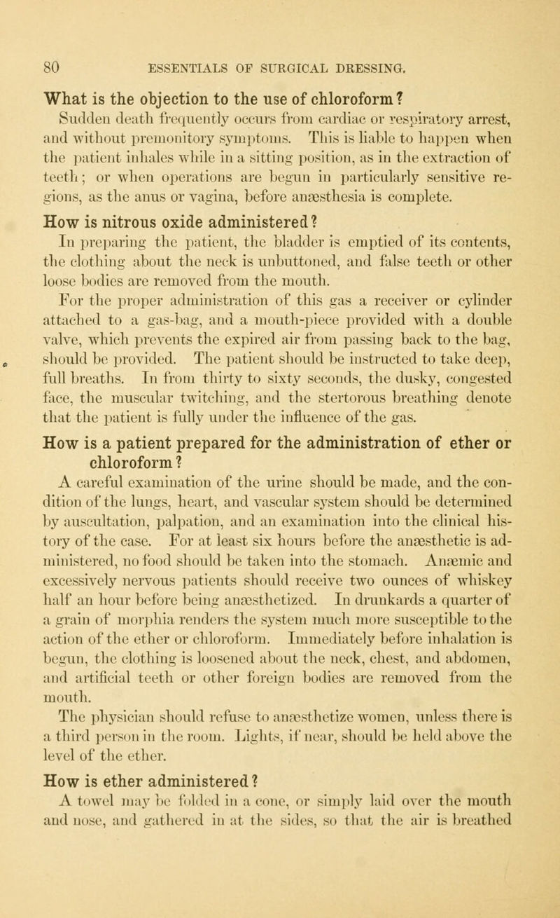 What is the objection to the use of chloroform? Sudden death frequently occurs from cardiac or respiratory arrest, and without premonitory symptoms. This is liable to happen when the patient inhales while in a sitting position, as in the extraction of teeth; or when operations are begun in particularly sensitive re- gions, as the anus or vagina, before anaesthesia is complete. How is nitrous oxide administered? In preparing the patient, the bladder is emptied of its contents, the clothing about the neck is unbuttoned, and false teeth or other loose bodies are removed from the mouth. For the proper administration of this gas a receiver or cylinder attached to a gas-bag, and a mouth-piece provided with a double valve, which prevents the expired air from passing back to the bag, should be provided. The patient should be instructed to take deep, full breaths. In from thirty to sixty seconds, the dusky, congested face, the muscular twitching, and the stertorous breathing denote that the patient is fully under the influence of the gas. How is a patient prepared for the administration of ether or chloroform ? A careful examination of the urine should be made, and the con- dition of the lungs, heart, and vascular system should be determined by auscultation, palpation, and an examination into the clinical his- tory of the case. For at least six hours before the anaesthetic is ad- ministered, no food should be taken into the stomach. Anaemic and excessively nervous patients should receive two ounces of whiskey half an hour before being anaesthetized. In drunkards a quarter of a grain of morphia renders the system much more susceptible to the action of the ether or chloroform. Immediately before inhalation is begun, the clothing is loosened about the neck, chest, and abdomen, and artificial teeth or other foreign bodies are removed from the mouth. The physician should refuse to anaesthetize women, unless there is a third person in the room. Lights, if near, should be held above the level of the ether. How is ether administered ? A towel may be folded in a cone, or simply laid over the mouth and lmse, and gathered in at the sides, so that the air is breathed