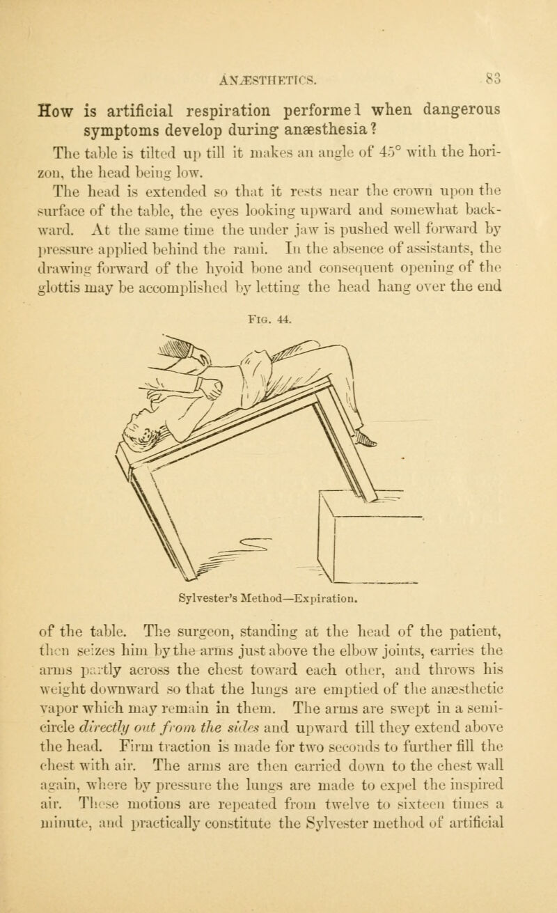 How is artificial respiration performed when dangerous symptoms develop during anaesthesia ? The table is tilted up till it makes an angle of 4.>° with the hori- zon, the head being low. The head is extended so that it rests near the crown upon the surface of the table, the eyes looking upward and somewhat back- ward. At the same time the under jaw is pushed well forward by pressure applied behind the rami. In the absence of assistants, the drawing forward of the hyoid bone and consequent opening of the glottis may be accomplished by letting the head hang over the end Fig. 44. Sylvester's Method—Expiration. of the table. The surgeon, standing at the head of the patient, then s<:zes him by the arms just above the elbow joints, carries the arms partly across the chest toward each other, and throws his weight downward so that the lungs are emptied of the anaesthetic vapor which may remain iu them. The arms are swept in a semi- circle directly out from the sides and upward till they extend above the head. Firm traction is made for two seconds to further fill the chest with air. The arms are then carried down to the chest wall again, where by pressure the lungs are made to expel the inspired air. These motions are repeated from twelve to sixteen times a minute, and practically constitute the Sylvester method of artificial