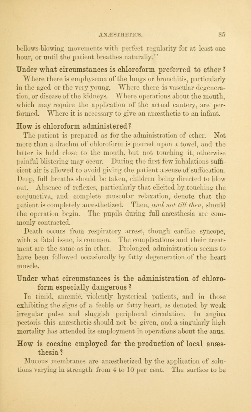 bellows-blowing movements with perfect regularity for at least one hour, or until the patient breathes naturally.' Under what circumstances is chloroform preferred to ether ? Where there is emphysema of the lungs or bronchitis, particularly in the aged or the very young. Where there is vascular degenera- tion, or diseaseof the kidneys. Where operations about the mouth, which may require the application of the actual cautery, are per- formed. Where it is necessary to give an anaesthetic to an infant. How is chloroform administered? The patient is prepared as for the administration of ether. Not more than a drachm of chloroform is poured upon a towel, and the latter is held close to the mouth, but not touching it, otherwise painful blistering may occur. During the first few inhalations suffi- cient air is allowed to avoid giving the patient a sense of suffocation. Deep, full breaths should be taken, children being directed to blow out. Absence of reflexes, particularly that elicited by touching the conjunctiva, and complete muscular relaxation, denote that the patient is completely anaesthetized. Then, and not till th> ,i. should the operation begin. The pupils during full anaesthesia are com- monly contracted. Death occurs from respiratory arrest, though cardiac syncope, with a fatal issue, is common. The complications and their treat- ment are the same as in ether. Prolonged administration seems to have been followed occasionally by fatty degeneration of the heart muscle. Under what circumstances is the administration of chloro- form especially dangerous ? In timid, anaemic, violently hysterical patients, and in those exhibiting the signs of a feeble or fatty heart, as denoted by weak irregular pulse and sluggish peripheral circulation. In angina pectoris this anaesthetic should not be given, and a singularly high mortality has attended its employment in operations about the anus. How is cocaine employed for the production of local anaes- thesia? Mucous membranes are anaesthetized by the application of solu- tions varying in strength from 4 to 10 per cent. The surface to be
