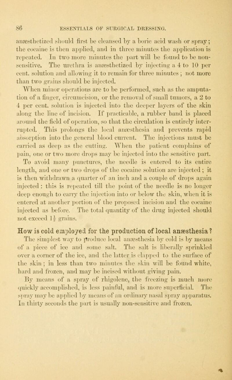 anaesthetized should first be cleansed by a boric acid wash or spray; the cocaine is then applied, and in three minutes the application is repeated. In two more minutes the part will be found to be non- sensitive. The urethra is anaesthetized by injecting a 4 to 10 per- cent, solution and allowing it to remain for three minutes ; not more than two grains should be injected. When minor operations are to be performed, such as the amputa- tion of a finger, circumcision, or the removal of small tumors, a 2 to 4 per cent, solution is injected into the deeper layers of the skin along the line of incision. If practicable, a rubber band is placed around the field of operation, so that the circulation is entirely inter- rupted. This prolongs the local anaesthesia and prevents rapid absorption into the general blood current. The injections must be carried as deep as the cutting. When the patient complains of pain, one or two more drops may be injected into the sensitive part. To avoid many punctures, the needle is entered to its entire length, and one or two drops of the cocaine solution are injected ; it is then withdrawn a quarter of an inch and a couple of drops again injected: this is repeated till the point of the needle is no longer deep enough to carry the injection into or below the skin, when it is entered at another portion of the proposed incision and the cocaine injected as before. The total quantity of the drug injected should not exceed 1| grains. How is cold employed for the production of local anaesthesia? The simplest way to produce local anaesthesia by cold is by means of a piece of ice and some salt. The salt is liberally sprinkled over a corner of the ice, and the latter is clapped to the surface of the skin; in less than two minutes the skin will be found white. hard and frozen, and may be incised without giving pain. By means of a spraj7 of rhigolene, the freezing is much more quickly accomplished, is less painful, and is more superficial. The spray may be applied by means of an ordinary nasal spray apparatus. In thirty seconds the part is usually nou-seusitive and frozen.