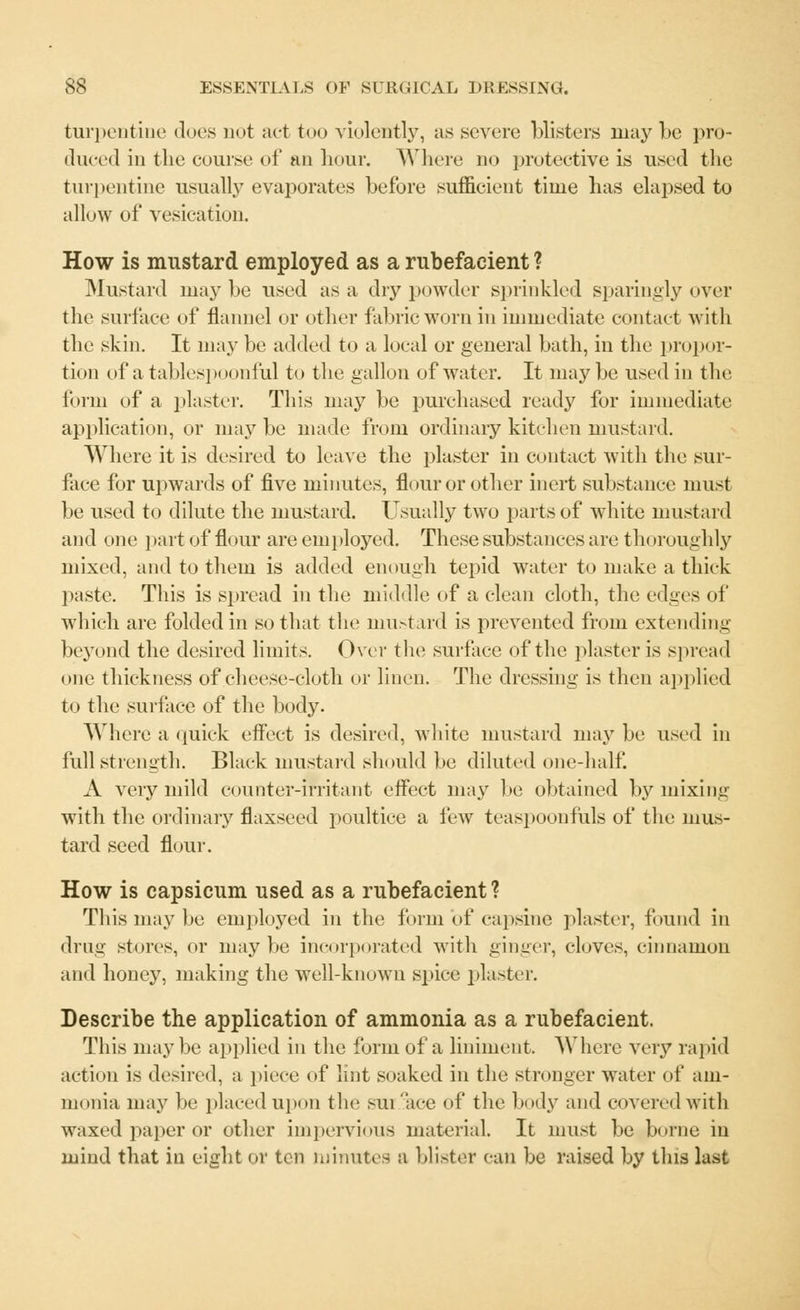 turpentine does not act too violently, as severe blisters may be pro- duced in the course of an hour. Where no protective is used the turpentine usually evaporates before sufficient time has elapsed to allow of vesication. How is mustard employed as a rubefacient ? Mustard maybe used as a dry powder sprinkled sparingly over the surface of flannel or other fabric worn in immediate contact with the skin. It may be added to a local or general bath, in the propor- tion of a tablespoonful to the gallon of water. It may be used in the form of a plaster. This may be purchased ready for immediate application, or may be made from ordinary kitchen mustard. Where it is desired to leave the plaster in contact with the sur- face for upwards of five minutes, flour or other inert substance must be used to dilute the mustard. Usually two parts of white mustard and one part of flour are employed. These substances are thoroughly mixed, and to them is added enough tepid water to make a thick paste. This is spread in the middle of a clean cloth, the edges of which are folded in so that the mustard is prevented from extending beyond the desired limits. Over the surface of the plaster is spread one thickness of cheese-cloth or linen. The dressing is then applied to the surface of the body. Where a quick effect is desired, white mustard may be used in full strength. Black mustard should be diluted one-half. A very mild counter-irritant effect may be obtained by mixing with the ordinary flaxseed poultice a few teaspoonfuls of the mus- tard seed flour. How is capsicum used as a rubefacient? This may be employed in the form of capsine plaster, found in drng stores, or maybe incorporated witli ginger, cloves, cinnamon and honey, making the well-known spice plaster. Describe the application of ammonia as a rubefacient. This maybe applied in the form of a liniment. Where very rapid action is desired, a piece of lint soaked in the stronger water of am- monia may be placed upon the sui ace of the body and covered with waxed paper or other impervious material. It must be borne in mind that in eight or ten minutes a blister can be raised by this last