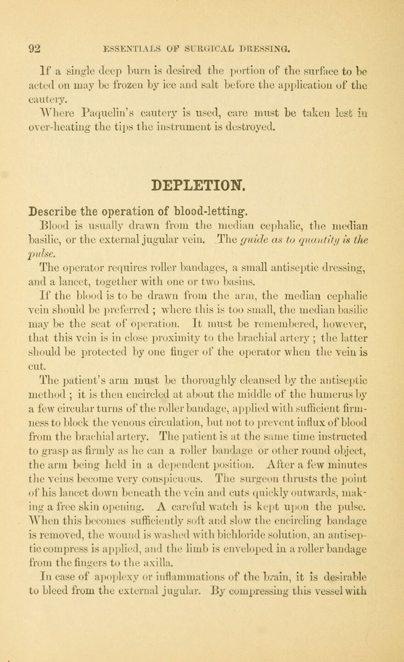 If a single deep burn is desired the portion of the surface to be acted on may be frozen by ice and salt before the application of the cautery. Where Paquelin's cautery is used, care must be taken lest in over-heating the tips the instrument is destroyed. DEPLETION. Describe the operation of blood-letting. Blood is usually drawn from the median cephalic, the median basilic, or the external jugular vein. The guide as to quantity is the pulse. The operator requires roller bandages, a small antiseptic dressing, and a lancet, together with one or two basins. If the blood is to be drawn from the arm, the median cephalic vein should be preferred ; where this is too small, the median basilic may be the seat of operation. It must be remembered, however, that this vein is in close proximity to the brachial artery ; the latter should be protected by one finger of the operator when the vein is cut. The patient's arm must be thoroughly cleansed by the antiseptic, method ; it is then encircled at about the middle of the humerus by a few circular turns of the roller bandage, applied with sufficient firm- ness to block the venous circulation, but not to prevent influx of blood from the brachial artery. The patient is at the same time instructed to grasp as firmly as he can a roller bandage or other round object, the arm being held in a dependent position. After a few minutes the veins become very conspicuous. The surgeon thrusts the point of his lancet down beneath the vein and cuts quickly outwards, mak- ing a free skin opening. A careful watch is kept upon the pulse. When this becomes sufficiently soft and slow the encircling bandage is removed, the wound is washed with bichloride solution, an antisep- ticcompress is applied, and the limb is enveloped in a roller bandage from the fingers to the axilla. In case of apoplexy or inflammations of the b/ain, it is desirable to bleed from the external jugular. By compressing this vessel with
