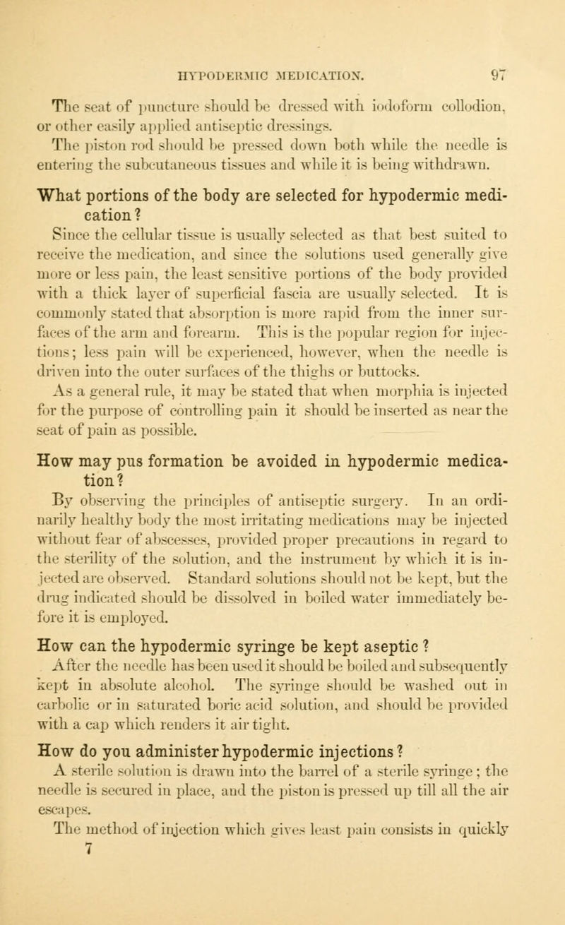 The seat <»f puncture should be dressed with iodoform collodion, or other easily applied antiseptic dressings. The piston rod should be pressed down both while the needle is entering the subcutaneous tissues and while it is being withdrawn. What portions of the body are selected for hypodermic medi- cation ? Since the cellular tissue is usually selected as that best suited to receive the medication, and since the solutions used generally give more or less pain, the least sensitive portions of the body provided with a thick layer of superficial fascia are usually selected. It is commonly stated that absorption is more rapid from the inner sur- faces id'the arm and forearm. This is the popular region for injec- tions; less pain will be experienced, however, when the needle is driven into the outer surfaces of the thighs or buttocks. As a general rule, it may be stated that when morphia is injected for the purpose of controlling pain it should he inserted as near the seat of pain as possible. How may pus formation be avoided in hypodermic medica- tion? By observing the principles of antiseptic surgery. In an ordi- narily healthy body the most irritating medications may he injected without fear of abscesses, provided proper precautions in regard to the sterility of the solution, and the instrument by which it is in- jected are observed. Standard solutions should not be kept, but the drug indicated should be dissolved in boiled water immediately be- fore it is employed. How can the hypodermic syringe be kept aseptic ? After the needle has been used it should be boiled and subsequently kept in absolute alcohoL The syringe should be washed out in carbolic or in saturated boric acid solution, and should be provided with a cap which renders it air tight. How do you administer hypodermic injections? A sterile solution is drawn into the ban-el of a sterile syringe; the needle is secured in place, and the piston is pressed up till all the air escai The method of injection which gives least pain consists in quickly 7