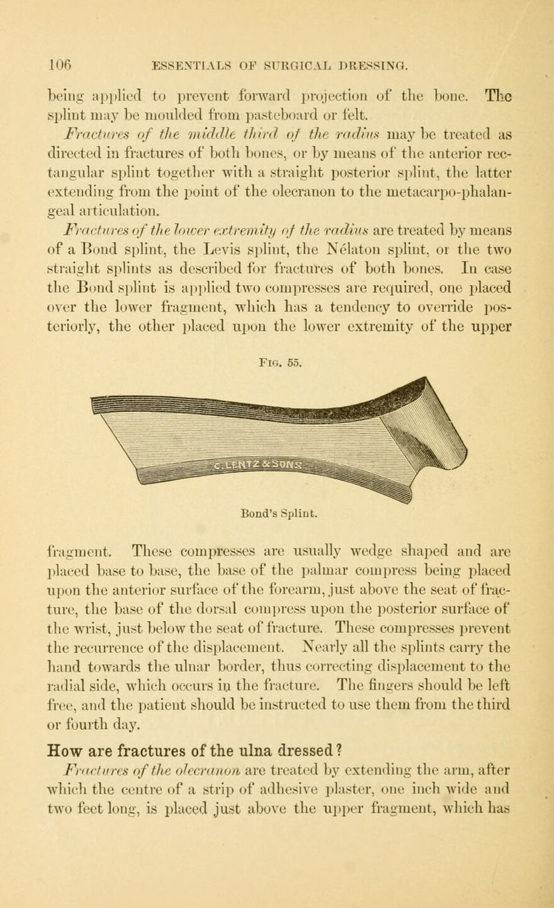 being applied to prevent forward projection of the bone. The splint may be moulded from pasteboard or felt. Fractures of the middle third of the radius maybe treated as directed in fractures of both bones, or by means of the anterior rec- tangular splint together with a straight posterior splint, the latter extending from the point of the olecranon to the metacarpophalan- geal articulation. Fractures of the lower extremity of the radius are treated by means of a Bond splint, the Levis splint, the Nekton splint, or the two straight splints as described for fractures of both bones. In ease the Bond splint is applied two compresses are required, one placed over the lower fragment, which has a tendency to override pos- teriorly, the other placed upon the lower extremity of the upper Fig. 55. Bond's Splint. fragment. These compresses are usually wedge shaped and are placed base to base, the base of the palmar compress being placed upon the anterior surface of the forearm, just above the seat of frac- ture, the base of the dorsal compress upon the posterior surface of the wrist, just below the seat of fracture. These compresses prevent the recurrence of the displacement, Nearly all the splints carry the hand towards the ulnar border, thus correcting displacement to the radial side, which occurs in the fracture. The fingers should be left free, and the patient should be instructed to use them from the third or fourth day. How are fractures of the ulna dressed ? Fractures of the olecranon, are treated by extending the arm, after which the centre of a strip of adhesive plaster, one inch wide and two feet long, is placed just above the upper fragment, which has