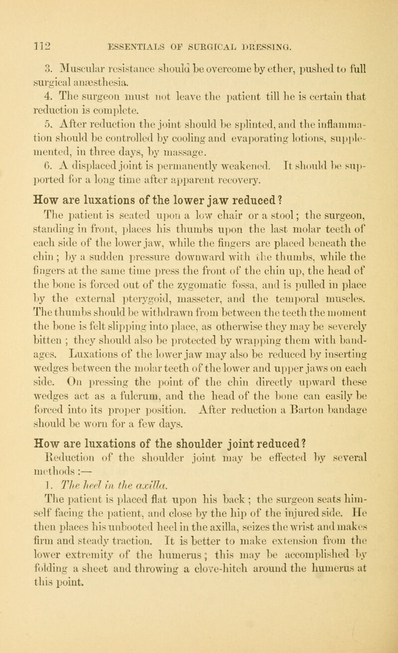3. Muscular resistance should be overcome by ether, pushed to full surgical anaesthesia. 4. The surgeon must not leave the patient till he is certain that reduction is complete. 5. After reduction the joint should be splinted, and the inflamma- tion should be controlled by cooling and evaporating lotions, supple- mented, in three days, by massage. 6. A displaced joint is permanently weakened. Tt should be sup- ported for a long time after apparent recovery. How are luxations of the lower jaw reduced? The patient is seated upon a low chair or a stool; the surgeon, standing in front, places his thumbs upon the last molar teeth of each side of the lower jaw, while the fingers are placed beneath the chin ; by a sudden pressure downward with the thumbs, while the fingers at the same time press the front of the chin up, the head of the bone is forced out of the zygomatic fossa, and is pulled in place by the external pterygoid, masseter, and the temporal muscles. The thumbs should be withdrawn from between the teeth the moment the bone is felt slipping into place, as otherwise they may be severely bitten ; they should also be protected by wrapping them with band- ages. Luxations of the lower jaw may also be reduced by inserting wedges between the molar teeth of the lower and upper jaws on each side. On pressing the point of the chin directly upward these wedges act as a fulcrum, and the head of the bone can easily be forced into its proper position. After reduction a Barton bandage should be worn for a few days. How are luxations of the shoulder joint reduced? Reduction of the shoulder joint, may be effected by several methods :— 1. The heel in the a,cilia. The patient is placed flat upon his back ; the surgeon seats him- self facing the patient, and close by the hip of the injured side. He then places his unbooted heel in the axilla, seizes the wrist and makes firm and steady traction. It is better to make extension from the lower extremity of the humerus; this may be accomplished by folding a sheet and throwing a clove-hitch around the humerus at this point.