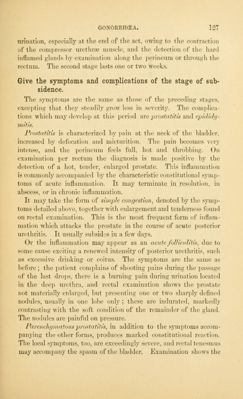 urination, especially at the end of the act, owing to the contraction of the compressor urethrae muscle, and the detection of the hard inflamed aland- by examination along the perineum or through the rectum. The second stage lasts one or two weeks. Give the symptoms and complications of the stage of sub- sidence. The symptoms are the same as those of the preceding stages. excepting that they steadily grow less in severity. The complica- tions which may develop at this period are prostatitis and epididy- mitis. Prostatitis is characterised by pain at the neck of the bladder, increased by defecation and micturition. The pain becomes very intense, and the perineum feels full, hot and throbbing. On examination per rectum the diagnosis is made positive by the detection of a hot, tender, enlarged prostate. This inflammation is commonly accompanied by the characteristic constitutional symp- toms of acute inflammation. It may terminate in resolution, in abscess, or in chronic inflammation. It may take the form of simple congestion, denoted by the symp- toms detailed above, together with enlargement and tenderness found on rectal examination. This is the most frequent form of inflam- mation which attacks the prostate in the course of acute posterior urethritis. It usually subsides in a few days. Or the inflammation may appear as an acute folliculitis, due to some cause exciting a renewed intensity of posterior urethritis, such as excessive drinking or coitus. The symptoms are the same as before ; the patient complains of shooting pains during the passage of the last drops, there is a burning pain during urination located in the deep urethra, and rectal examination shows the prostate not materially enlarged, but presenting one or two sharply defined nodules, usually in one lobe only ; these are indurated, markedly contrasting with the soft condition of the remainder of the gland. The nodules are painful on pressure. Parenchymatous prostatitis, in addition to the symptoms accom- panying the other forms, produces marked constitutional reaction. The local symptoms, too, are exceedingly Bevere, and rectal tenesmus may accompany the spasm of the bladder. Examination shows the
