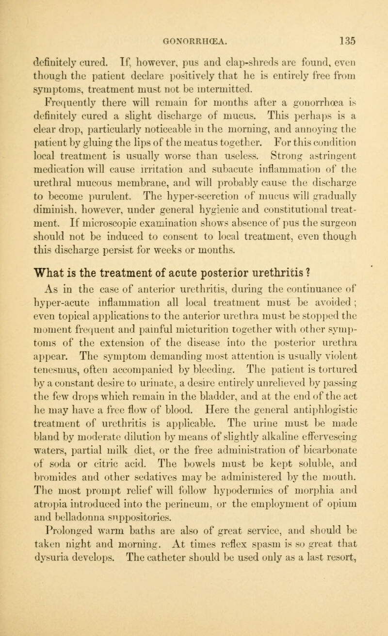 definitely cured. If. however, pus and clap-shreds are found, even though the patient declare positively that he is entirely free from symptoms, treatment must not be intermitted. Frequently there will remain for months after a gonorrhoea is definitely cured a slight discharge of mucus. This perhaps is a clear drop, particularly noticeable in the morning, and annoying the patient by gluing the lips of the meatus together. For this conditi< in local treatment is usually worse than useless. Strong astringent medication will cause irritation and subacute inflammation of the urethral mucous membrane, and will probably cause the discharge to become purulent. The hyper-secretion of mucus will gradually diminish, however, under general hygienic and constitutional treat- ment. If microscopic examination shows absence of pus the surgeon should not be induced to consent to local treatment, even though this discharge persist for weeks or months. What is the treatment of acute posterior urethritis 1 As in the case of anterior urethritis, during the continuance of hyper-acute inflammation all local treatment must be avoided ; even topical applications to the anterior urethra must be stopped the moment frequent and painful micturition together with other symp- toms of the extension of the disease into the posterior urethra appear. The symptom demanding most attention is usually violent tenesmus, often accompanied by bleeding. The patient is tortured by a constant desire to urinate, a desire entirely unrelieved by passing the few drops which remain in the bladder, and at the end of the act he may have a free flow of blood. Here the general antiphlogistic treatment of urethritis is applicable. The urine must be made bland by moderate dilution by means of slightly alkaline effervescing waters, partial milk diet, or the free administration of bicarbonate of soda or citric acid. The bowels must be kept soluble, and bromides and other sedatives may be administered by the mouth. The most prompt relief will follow hypodermics of morphia and atropia introduced into the perineum, or the employment of opium and belladonna suppositories. Prolonged warm baths are also of great service, and should be taken night and morning. At times reflex spasm is so great that dysuria develops. The catheter should be used only as a last resort,