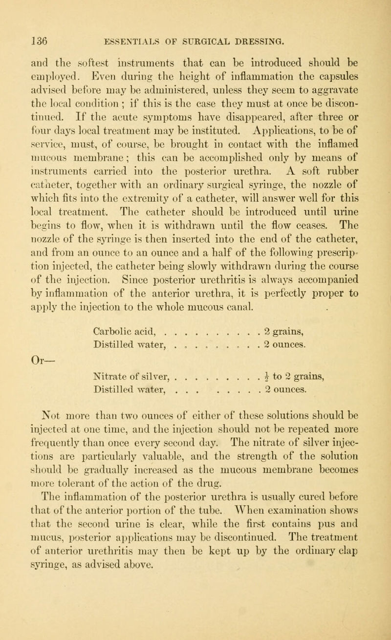 and the softest instruments that can be introduced should be employed. Even during the height of inflammation the capsules advised before may be administered, unless they seem to aggravate the local condition ; if this is the case they must at once be discon- tinued. If the acute symptoms have disappeared, after three or four days local treatment may be instituted. Applications, to be of service, must, of course, be brought in contact with the inflamed mucous membrane; this can be accomplished only by means of instruments carried into the posterior urethra. A soft rubber catheter, together with an ordinary surgical syringe, the nozzle of which fits into the extremity of a catheter, will answer well for this local treatment. The catheter should be introduced until urine begins to flow, when it is withdrawn until the flow ceases. The nozzle of the syringe is then inserted into the end of the catheter, and from an ounce to an ounce and a half of the following prescript tion injected, the catheter being slowly withdrawn during the course of the injection. Since posterior urethritis is always accompanied by inflammation of the anterior urethra, it is perfectly proper to apply the injection to the whole mucous canal. Carbolic acid, 2 grains, Distilled water, . „ ....... 2 ounces. Or- Nitrate of silver, £ to 2 grains, Distilled water, 2 ounces. Not more than two ounces of either of these solutions should be injected at one time, and the injection should not be repeated more frequently than once every second day. The nitrate of silver injec- tions are particularly valuable, and the strength of the solution should be gradually increased as the mucous membrane becomes mure tolerant of the action of the drug. The inflammation of the posterior urethra is usually cured before that of the anterior portion of the tube. When examination shows that the second urine is clear, while the first contains pus and mucus, posterior applications may be discontinued. The treatment of anterior urethritis may then be kept up by the ordinary clap syringe, as advised above.
