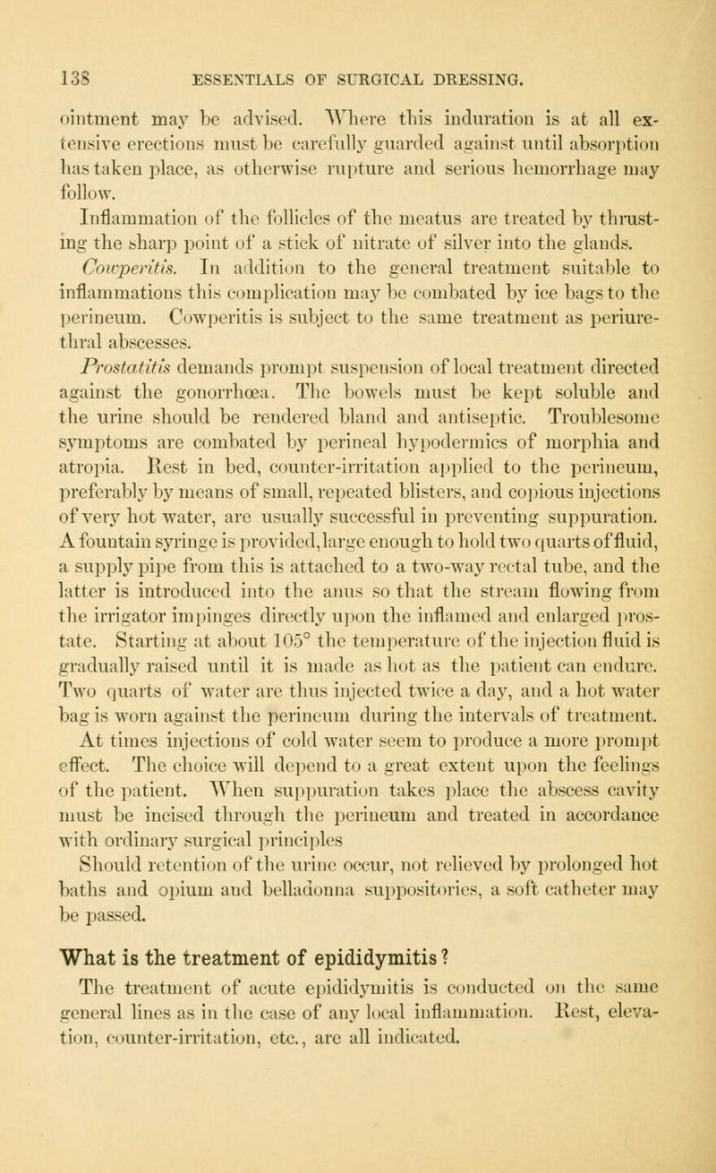 ointment may be advised. Where this induration is at all ex- tensive erections must he carefully guarded against until absorption has taken place, as otherwise rupture and serious hemorrhage may follow. Inflammation of the follicles of the meatus are treated by thrust- ing the sharp point of a stick of nitrate of silver into the glands. Cowperitis. In addition to the general treatment suitable to inflammations this complication may be combated by ice bags to the perineum. Cowperitis is subject to the same treatment as periure- thral abscesses. Prostatitis demands prompt suspension of local treatment directed against the gonorrhoea. The bowels must be kept soluble and the urine should be rendered bland and antiseptic. Troublesome symptoms are combated by perineal hypodermics of morphia and atropia. Rest in bed, counter-irritation applied to the perineum, preferably by means of small, repeated blisters, and copious injections of very hot water, are usually successful in preventing suppuration. A fountain syringe is provided, large enough to hold two quarts of fluid, a supply pipe from this is attached to a two-way rectal tube, and the latter is introduced into the anus so that the stream flowing from the irrigator impinges directly upon the inflamed and enlarged pros- tate. Starting at about 105° the temperature of the injection fluid is gradually raised until it is made as hot as the patient can endure. Two quarts of water are thus injected twice a day, and a hot water bag is worn against the perineum during the intervals of treatment. At times injections of cold water seem to produce a more prompt effect. The choice will depend to a great extent upon the feelings of the patient. When suppuration takes place the abscess cavity must be incised through the perineum and treated in accordance with ordinary surgical principles Should retention of the urine occur, not relieved by prolonged hot baths and opium and belladonna suppositories, a soft catheter may be passed. What is the treatment of epididymitis ? The treatment of acute epididymitis is conducted on the same general lines as in the case of any local inflammation. Rest, eleva- tion, counter-irritation, etc., are all indicated.