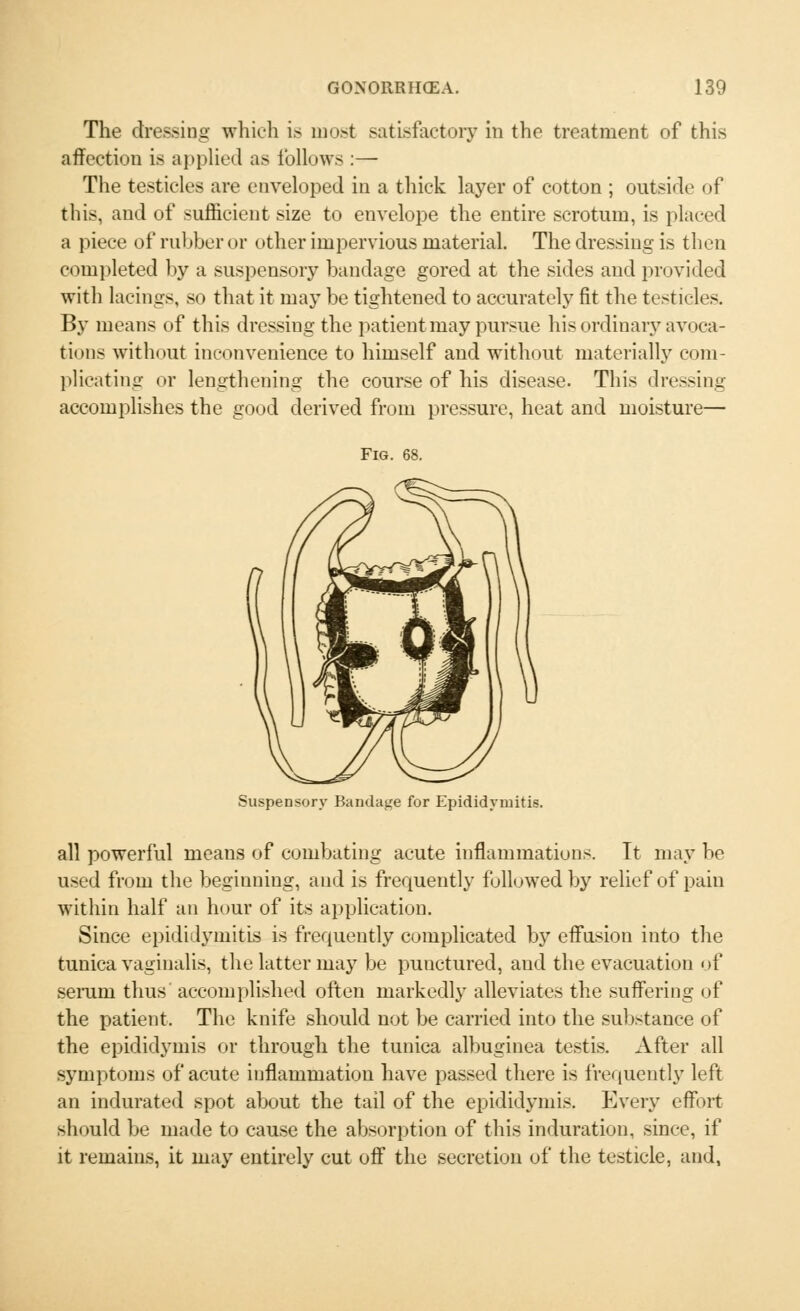 The dressing which is most satisfactory in the treatment of this affection is applied as follows :— The testicles are enveloped in a thick layer of cotton ; outside of this, and of sufficient size to envelope the entire scrotum, is placed a piece of rubber or other impervious material. The dressing is then completed by a suspensory bandage gored at the sides and provided with lacings, so that it may be tightened to accurately fit the testicles. By means of this dressing the patient may pursue his ordinary avoca- tions without inconvenience to himself and without materially com- plicating or lengthening the course of his disease. This dressing accomplishes the good derived from pressure, heat and moisture— Fig. 68. Suspensory Bandage for Epididymitis. all powerful means of combating acute inflammations. It may be used from the beginning, and is frequently followed by relief of pain within half an hour of its application. Since epididymitis is frequently complicated by effusion into the tunica vaginalis, the latter may be punctured, and the evacuation of serum thus accomplished often markedly alleviates the suffering of the patient. The knife should not be carried into the substance of the epididymis or through the tunica albuginea testis. After all symptoms of acute inflammation have passed there is frequently left an indurated spot about the tail of the epididymis. Every effort should be made to cause the absorption of this induration, since, if it remains, it may entirely cut off the secretion of the testicle, and,