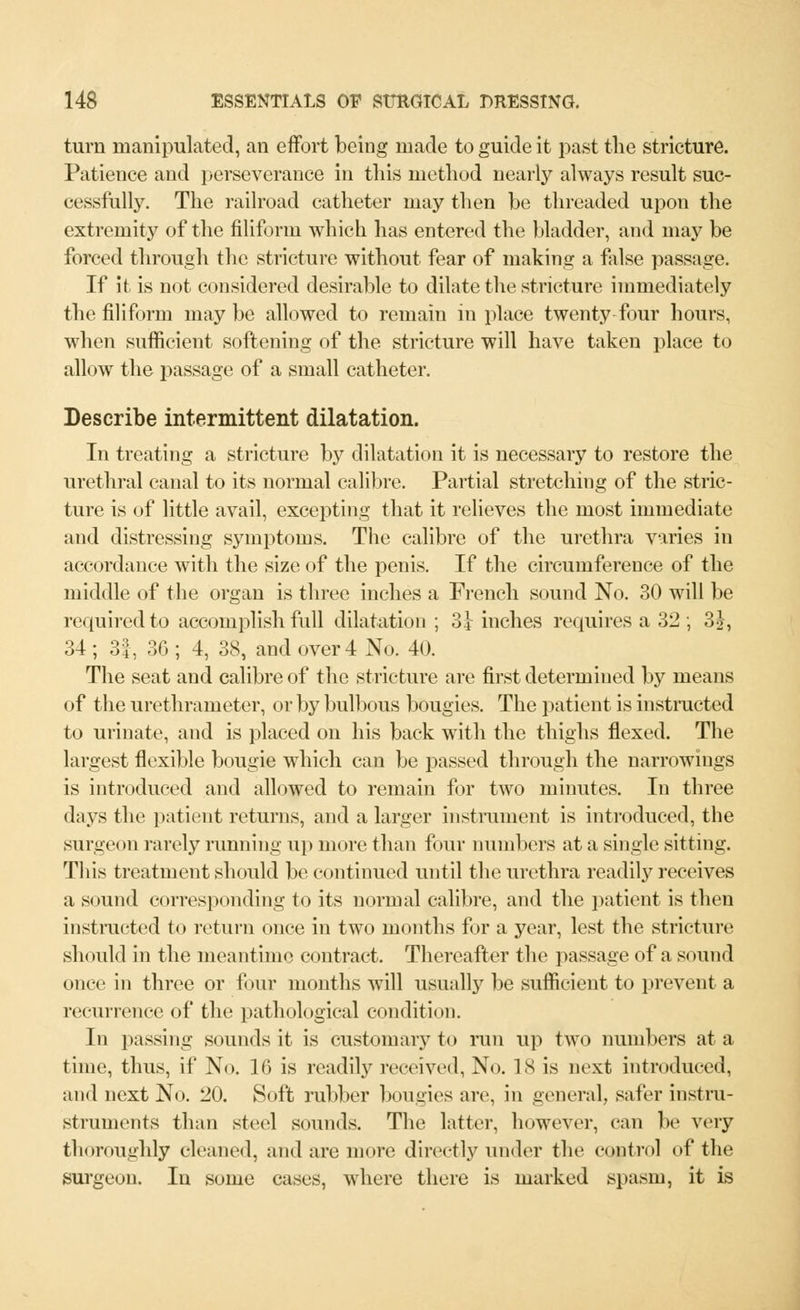 turn manipulated, an effort being made to guide it past the stricture. Patience and perseverance in this method nearly always result suc- cessfully. The railroad catheter may then be threaded upon the extremity of the filiform which has entered the bladder, and may be forced through the stricture without fear of making a false passage. If it is not considered desirable to dilate the stricture immediately the filiform may be allowed to remain in place twenty four hours, when sufficient softening of the stricture will have taken place to allow the passage of a small catheter. Describe intermittent dilatation. In treating a stricture by dilatation it is necessary to restore the urethral canal to its normal calibre. Partial stretching of the stric- ture is of little avail, excepting that it relieves the most immediate and distressing symptoms. The calibre of the urethra varies in accordance with the size of the penis. If the circumference of the middle of the organ is three inches a French sound No. 30 will be required to accomplish full dilatation ; 3} inches requires a 32; 3J, 34 ; 3|, 36 ; 4, 38, and over 4 No. 40. The seat and calibre of the stricture are first determined by means of the urethrameter, or by bulbous bougies. The patient is instructed to urinate, and is placed on his back with the thighs flexed. The largest flexible bougie which can be passed through the narrowings is introduced and allowed to remain for two minutes. In three days the patient returns, and a larger instrument is introduced, the surgeon rarely running up more than four numbers at a single sitting. This treatment should be continued until the urethra readily receives a sound corresponding to its normal calibre, and the patient is then instructed to return once in two months for a year, lest the stricture should in the meantime contract. Thereafter the passage of a sound once in three or four months will usually be sufficient to prevent a recurrence of the pathological condition. In passing sounds it is customary to run up two numbers at a time, thus, if No. 16 is readily received, No. 18 is next introduced, and next No. 20. Soft rubber bougies are, in general, safer instru- struments than steel sounds. The latter, however, can be very thoroughly cleaned, and are more directly under the control of the surgeon. In some cases, where there is marked spasm, it is