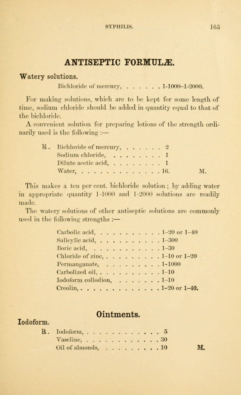 ANTISEPTIC FORMULAE. Watery solutions. Bichloride of mercury, 1-1000-1-2000. Fur making solutions, which are to be kept for some length of time, sodium chloride should be added in quantity equal to that of the bichloride. A convenient solution for preparing lotions of the strength ordi- narily used is the following :— H . Bichloride of mercury, 2 Sodium chloride, 1 Dilute acetic acid, 1 Water, 16. M. This makes a ten per cent, bichloride solution ; by adding water in appropriate quantity 1-1000 and 1-2000 solutions are readily made. The watery solutions of other antiseptic solutions are commonly used in the following strengths :— Carbolic acid, 1-20 or 1-40 Salicylic acid, 1-300 Boric acid, 1-30 Chloride of ziuc, 1-10 or 1-20 Permanganate, 1-1000 Carbolized oil 1-10 Iodoform collodion, 1-10 Creolin, 1-20 or 1-40. Ointments. Iodoform. R. Iodoform, 5 Vaseline, 30 Oil of almonds, 10 M.