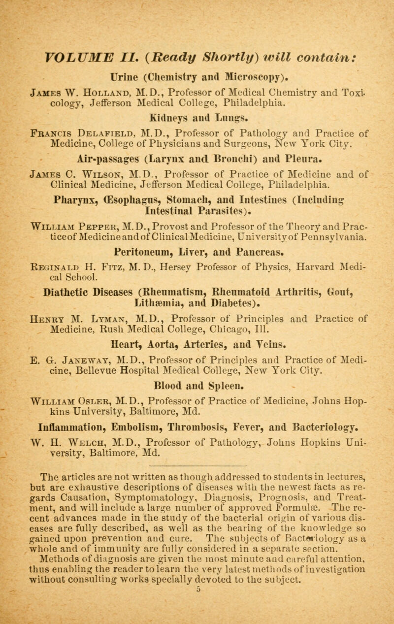 Urine (Chemistry and Microscopy). James W. Holland, M. D., Professor of Medical Chemistry and Toxi- cology, Jefferson Medical College, Philadelphia. Kidneys and Lungs. Francis Delafield, M.D., Professor of Pathology and Practice of Medicine, College of Physicians and Surgeons, New York City. Air-passages (Larynx and Bronchi) and Pleura. James C. Wilson, M.D., Professor of Practice of Medicine and of Clinical Medicine, Jefferson Medical College, Philadelphia. Pharynx, (Esophagus, Stomach, and Intestines (Including Intestinal Parasites). William Peppek, M.D., Provost and Professor of the Theory and Prac- ticeof Medicine and of Clinical Medicine, University of Pennsylvania. Peritoneum, Liver, and Pancreas. Reginald H. Fitz, M. D., Hersey Professor of Physics, Harvard Medi- cal School. Diathetic Diseases (Rheumatism, Rheumatoid Arthritis, Gout, Lithamiia, and Diabetes). Henry M. Lyman, M.D., Professor of Principles and Practice of Medicine, Rush Medical College, Chicago, 111. Heart, Aorta, Arteries, and Teins. E. G. Janeway, M.D., Professor of Principles and Practice of Medi- cine, Bellevue Hospital Medical College, New York City. Blood and Spleen. William Osler, M.D., Professor of Practice, of Medicine, Johns Hop- kins University, Baltimore, Md. Inflammation, Embolism, Thrombosis, Fever, and Bacteriology. W. H. Welch, M.D., Professor of Pathology, Johns Hopkins Uni- versity, Baltimore, Md. The articles are not written as though addressed to students in lectures, but are exhaustive descriptions of diseases with the newest facts as re- gards Causation, Symptomatology, Diagnosis, Prognosis, and Treat- ment, and will include a large number of approved Formula?. The re- cent advances made in the study of the bacterial origin of various dis- eases are fully described, as well as the bearing of the knowledge so gained upon prevention and cure. The subjects of Bacteriology as a whole and of immunity are fully considered in a separate section. Methods of diagnosis are given the most minute and careful attention, thus enabling the reader to learn the very latest methods of investigation without consulting works specially devoted to the subject.