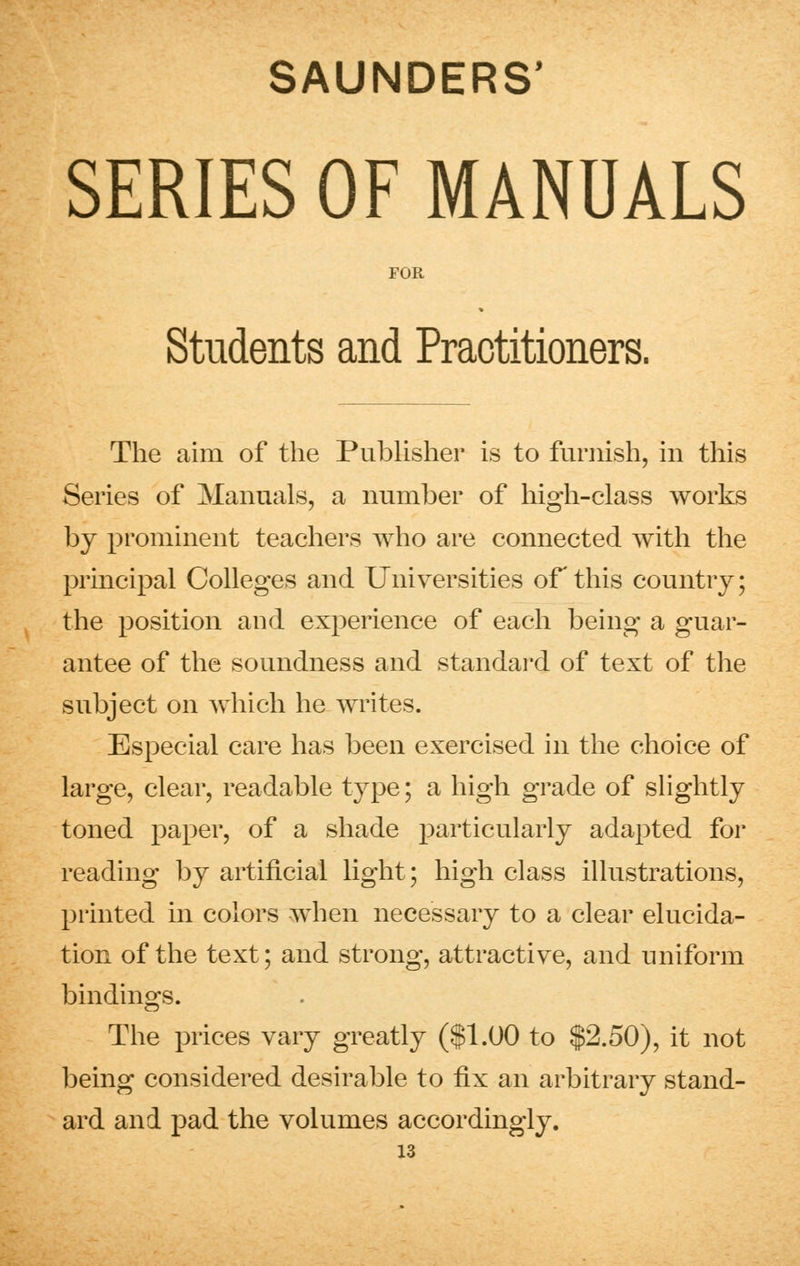 SERIES OF MANUALS FOR Students and Practitioners. The aim of the Publisher is to furnish, in this Series of Manuals, a number of high-class works by prominent teachers who are connected with the principal Colleges and Universities of this country; the position aud experience of each being a guar- antee of the soundness and standard of text of the subject on which he writes. Especial care has been exercised in the choice of large, clear, readable type; a high grade of slightly toned paper, of a shade particularly adapted for reading by artificial light; high class illustrations, printed in colors when necessary to a clear elucida- tion of the text; and strong, attractive, and uniform bindings. The prices vary greatly ($1.00 to $2.50), it not being considered desirable to fix an arbitrary stand- ard and pad the volumes accordingly.