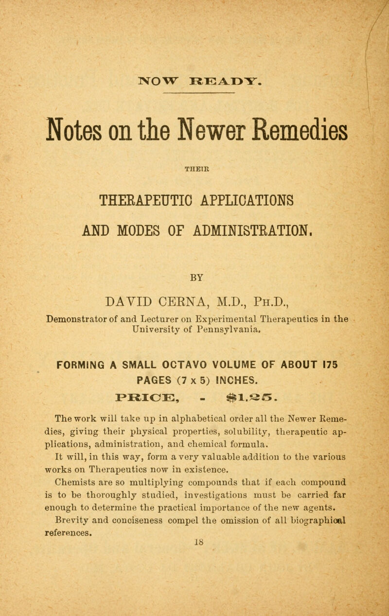 Notes on the Newer Remedies THEIR THERAPEUTIC APPLICATIONS AND MODES OF ADMINISTRATION. BY DAVID CEENA, M.D., Ph.D., Demonstrator of and Lecturer on Experimental Therapeutics in the University of Pennsylvania. FORMING A SMALL OCTAVO VOLUME OF ABOUT 175 PAGES (7 x 5) INCHES. PRICE, - ^l.S^. The work will take up in alphabetical order all the Newer Reme- dies, giving their physical properties, solubility, therapeutic ap- plications, administration, and chemical formula. It will, in this way, form a very valuable addition to the various works on Therapeutics now in existence. Chemists are so multiplying compounds that if each compound is to be thoroughly studied, investigations must be carried far enough to determine the practical importance of the new agents. Brevity and conciseness compel the omission of all biographical references.